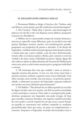 O Grande Evangelho de João – Volume V
                                                                  49


      18. DISCUSSÃO ENTRE CIRENIUS E ROKLUS

     1. Novamente Roklus se dirige a Cirenius e diz: “Senhor, onde
está Marcus, nosso patrão, para lhe rendermos nossa homenagem?”
     2. Diz Cirenius: “Nada disto é preciso; uma homenagem de
palavras vãs não lhe é útil e ele dispensa outras dádivas, porquanto
as possui em abundância.
     3. Melhor será se o procurardes sempre de corações honestos e
sinceros ao expor-lhe vossas diferenças, pois vos atenderá com toda
justiça! Qualquer mentira, porém, será imediatamente punida,
porquanto sua perspicácia de pronto a descobre. É do desejo do
Imperador, e também minha intenção rigorosa, banir do país mentira
e traição para que a pura verdade, a par do amor desinteressado,
reinem sobre as criaturas sujeitas a Roma, pois, somente o cetro da
verdade e do amor, trarão a felicidade aos povos. Quiçá, algum dia
não venha eu adotar as sábias diretrizes do Governo de Mathael para
nossa terra; pois as achei muito sensatas para o progresso individual
e comum.
     4. Tal orientação fará com que verdade e amor se tornem a
segunda natureza das pessoas. A meu ver, não existe outro fator a
permitir mentira, embuste e egoísmo como o lucro ilimitado. Uma
sábia restrição, nesse sentido, não tem preço e, na primeira oportu-
nidade, a submeterei ao parecer do Imperador, enquanto induzirei
tais normas em meus domínios governamentais.”
     5. Diz Roklus: “Não deixam de ser sábias quando já exercidas
há alguns séculos; não será, porém, tão fácil em países arrendados
a vários príncipes e tetrarcas. Nem tudo se conseguirá pelo poder
absoluto, porquanto um imperador não pode revogar, de hoje
para amanhã, contratos firmados com regentes também providos
de certo poder e terá de respeitá-los até que escoe o prazo fixado,
ou quando os contraentes não tenham cumprido as condições
preestabelecidas, fator que susta, em parte ou completamente, o
contrato. Enquanto o Imperador arrendar determinadas terras a
 