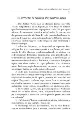 O Grande Evangelho de João – Volume V
                                                                   51


      19. INTENÇÕES DE ROKLUS E SEUS COMPANHEIROS

     1. Diz Roklus: “Creio não ter ofendido Roma e ao velho
Marcus por preferir as leis de Augusto, ao invés das do rei nórdico,
que absolutamente considero impróprias e cruéis. Sei que aquele
reinado, de acordo com um mito, vai até ao fim do mundo, sen-
do, portanto, o maior da Terra. É, pois, questão duvidosa se for
capaz de divulgar suas leis a todos aqueles povos! Permita-me uma
observação inofensiva; pois sendo obrigado a falar, prefiro fazê-lo
de modo íntegro.
     2. Afirmaste, há pouco, ser impossível ao Imperador fazer
milagres. Este teu axioma não me parece bem aplicado, pois a nova
mansão do velho Marcus, a grande amurada onde, no mínimo, cem
pedreiros teriam de trabalhar durante cinco anos, considerando-se
o transporte das enormes pedras de granito, a transformação do
terreno numa área cultivada e, finalmente, a construção dum porto
seguro, com vários navios a vela, que, pela nossa observação dum
morro da cidade, surgiu dum momento para outro – se isto não é
um milagre, declino de minha natureza humana!
     3.Tendo, pois, mencionado minha dúvida sem naufragar, con-
fesso, em nome de meus onze companheiros, que minha anterior
exigência de indenização foi, apenas, pretexto para descobrir este
enigma! Chegamos à conclusão de que: ou um deus, ou um mago da
era primária, deve estar presente, porquanto as forças do homem não
realizam tais coisas. Por isto, nos decidimos a vir aqui quanto antes.
     4. Imploramos-te, pois, uma pequena explicação: Nada que-
remos tirar do velho Marcus, e sim, nos prontificamos a cultivar,
por conta própria, o restante do terreno; permite, porém, sabermos
este mistério!”
     5. Diz Cirenius: “Bem, a coisa muda de feição e pode tornar-se
mais vantajosa do que a anterior exigência!”
     6. Interrompe Roklus: “Isto sabíamos, pois há mais de trinta
anos és nosso soberano justo e bondoso, e conhecemos teu fraco:
 