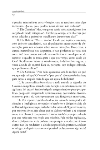 Jacob Lorber
52


é preciso transmitir-te certa vibração, caso se tencione saber algo
incomum. Queira, pois, perdoar nossa atitude, não maldosa!”
      7. Diz Cirenius: “Mas, em que se baseia vossa suposição ter isto
surgido de modo milagroso? Descobriste-o hoje, sem observar que
meus soldados e guerreiros trabalharam durante sete dias?”
      8. Diz Roklus: “Mas..., senhor! Desde que aqui te encontras,
com exército considerável, não abandonamos nosso posto de ob-
servação, para nos orientar sobre vossas intenções. Hoje cedo, a
aurora maravilhosa nos despertou, e não perdemos de vista esta
zona. Até bem pouco, nada de extraordinário se nos deparou; de
repente, o quadro se muda para o que ora vemos, como caído do
Céu! Fiscalizamos todos os movimentos, inclusive dos negros, e
vossa descida do morro! Deu-se, portanto, um milagre colossal,
que pedimos explicar!”
      9. Diz Cirenius: “Pois bem, querendo sabê-lo melhor do que
eu, que seja milagre! O “como” e “por quem” não necessitais saber;
para tanto, é exigido mais do que vir aqui e bisbilhotar!
      10. Se um estadista fosse relatar a todo mundo os segredos do
Governo, sua política seria de curta duração e os subalternos com ele
agiriam a bel prazer! Sendo obrigado a reger reinado e povo pela po-
lítica, porquanto incapazes de reconhecerem as necessidades diversas,
os setores, por si só, não se prestariam para função tão importante.
      11. Um regente equilibrado deve ser dono de certo poder, de
ciências e inteligência, tornando-se benfeitor e dirigente sábio de
milhões de ignorantes que mal sabem dar valor a ele! Que tal homem,
por motivos sérios, não deixe que os súditos venham a se orientar
sobre seus planos, é compreensível; assim, também, compreendereis
por que razão não vos revelo esse mistério. Pela minha explicação,
deve o dirigente ter mais poderes que qualquer um; do contrário os
outros não lhe renderiam o devido respeito! Ide, portanto, analisar
o milagre, e depois veremos se é possível esclarecer-vos algo mais!
Agora basta!”
 