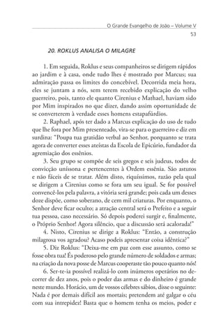 O Grande Evangelho de João – Volume V
                                                                   53


      20. ROKLUS ANALISA O MILAGRE

     1. Em seguida, Roklus e seus companheiros se dirigem rápidos
ao jardim e à casa, onde tudo lhes é mostrado por Marcus; sua
admiração passa os limites do concebível. Decorrida meia hora,
eles se juntam a nós, sem terem recebido explicação do velho
guerreiro, pois, tanto ele quanto Cirenius e Mathael, haviam sido
por Mim inspirados no que dizer, dando assim oportunidade de
se converterem à verdade esses homens estapafúrdios.
     2. Raphael, após ter dado a Marcus explicação do uso de tudo
que lhe fora por Mim presenteado, vira-se para o guerreiro e diz em
surdina: “Poupa tua gratidão verbal ao Senhor, porquanto se trata
agora de converter esses ateístas da Escola de Epicúrio, fundador da
agremiação dos essênios.
     3. Seu grupo se compõe de seis gregos e seis judeus, todos de
convicção uníssona e pertencentes à Ordem essênia. São astutos
e não fáceis de se tratar. Além disto, riquíssimos, razão pela qual
se dirigem a Cirenius como se fora um seu igual. Se for possível
convencê-los pela palavra, a vitória será grande; pois cada um desses
doze dispõe, como soberano, de cem mil criaturas. Por enquanto, o
Senhor deve ficar oculto; a atração central será o Prefeito e a seguir
tua pessoa, caso necessário. Só depois poderei surgir e, finalmente,
o Próprio Senhor! Agora silêncio, que a discussão será acalorada!”
     4. Nisto, Cirenius se dirige a Roklus: “Então, a construção
milagrosa vos agradou? Acaso podeis apresentar coisa idêntica?”
     5. Diz Roklus: “Deixa-me em paz com esse assunto, como se
fosse obra tua! És poderoso pelo grande número de soldados e armas;
na criação da nova posse de Marcus cooperaste tão pouco quanto nós!
     6. Ser-te-ia possível realizá-lo com inúmeros operários no de-
correr de dez anos, pois o poder das armas e do dinheiro é grande
neste mundo. Horácio, um de vossos célebres sábios, disse o seguinte:
Nada é por demais difícil aos mortais; pretendem até galgar o céu
com sua intrepidez! Basta que o homem tenha os meios, poder e
 