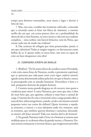 Jacob Lorber
54


tempo para demover montanhas, secar mares e lagos e desviar o
leito de rios.
     7. Mas, esta casa, o jardim tão ricamente cultivado, a amurada
que o circunda como se fosse um bloco de mármore, o enorme
molhe do cais que, em certos pontos, deve ter a profundidade da
altura de dez a vinte homens, os cinco navios a vela com seu cordame
completo, – meu senhor, não haverá feiticeiro, nem da Pérsia, que
criasse tudo isto de modo tão evidente!
     8. Das centenas de milagres por mim presenciados, jamais vi
um que subsistisse! Todas as magias surgem e se desvanecem como
bolhas de ar. E aposto todos os meus bens, não seres tu capaz de
criar ou fazer desaparecer esta obra!

       21. CONFISSÃO ATEÍSTA DE ROKLUS

     1. (Roklus): “De há muito deixei de acreditar numa Divindade,
e sim creio numa força da Natureza, oculta e puramente espiritual,
que se apresenta por toda parte num certo rigor, todavia amável,
agindo numa determinada ordem pelas leis em que se baseia e nunca
se preocupando com as atitudes humanas. Desconhece o bem e o
mal, porquanto derivam do próprio homem.
     2. Consiste numa grande desgraça ser ele escravo; mas quem o
condenou para tanto? A santa Natureza, por certo que não; é obra
do mais forte que, por egoísmo, reduziu o mais fraco a animal de
carga. O mesmo faz ele com o irracional: atira a canga pesada sobre a
nuca do boi, sobrecarrega burro, camelo, cavalo e até mesmo constrói
pequenas torres nas costas do elefante! Quem inventou a espada,
as correntes, o cárcere e a cruz ultrajante onde vós, romanos, atais
os teimosos, que também querem dominar e assassinar, deixando-
os morrer sob dores atrozes?! Toda essa miséria deriva do homem!
     3. Na grande Natureza tudo é livre; só o homem se tornou uma
maldição para si e as demais obras da grande mestra, a Natureza. Pes-
soas ociosas começaram a inventar deuses, que imaginavam providos
 
