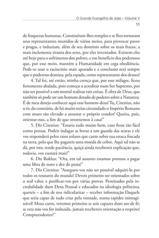 O Grande Evangelho de João – Volume V
                                                                   55


de fraquezas humanas. Construíram-lhes templos e se lhes tornaram
seus representantes munidos de vários meios, para provocar pavor
e pragas, e induziam, além de seu domínio sobre os mais fracos, a
mais inclemente tirania dos seres, por eles inventados. Existem eles
até hoje para o sofrimento dos pobres, e em benefício dos poderosos
que, por esse meio, mantêm a Humanidade em cega obediência.
Pode-se usar o raciocínio mais apurado e a conclusão será sempre
que o poderoso domina, pela espada, como representante dos deuses!
      4. Tal foi, até então, minha crença que, por esse milagre, ficou
fortemente abalada, pois começo a acreditar num Ser Supremo, por
não ser possível a um mortal realizar tais coisas. É obra de Deus, que
também só pode ser um homem dotado de poderes sobre a Natureza.
É de meu desejo conhecer aqui esse homem-deus! Tu, Cirenius, não
o és; do contrário, de há muito terias circundado o Império Romano
com muro tão elevado a assustar o próprio condor! Queira, pois,
orientar-nos, a fim de que retornemos à casa!”
      5. Diz Cirenius: “Estaria tudo muito bem, caso fosse tão fácil
como pensas. Podeis indagar as horas a um guarda das searas e ele
vos responderá pelos raios solares que caem sobre sua estaca fincada
na terra, pelo que lhe pagareis uma moeda de cobre. Aqui tal não se
dá, por isto, tende paciência, quiçá ainda recebereis explicação que,
todavia, vos custará mais!”
      6. Diz Roklus: “Ora, em tal assunto estamos prontos a pagar
uma libra de ouro e dez de prata!”
      7. Diz Cirenius: “Asseguro-vos não ser possível adquiri-lo por
todos os tesouros do mundo! Deveis primeiro ser orientados sobre
o real valor, e purificar-vos por várias provas. Penetrados pela in-
credulidade dum Deus Pessoal e educados na ideologia politeísta,
quereis – a fim de nos ridicularizar – receber informação Daquele
que seria capaz de tudo criar pela vontade, numa rapidez inimagi-
nável! Meus caros, veremos primeiro se sois capazes dum ato de fé;
se esta não vos for induzida, jamais recebereis orientação a respeito!
Compreendestes?”
 