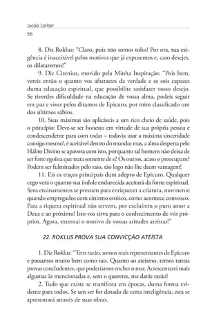 Jacob Lorber
56


      8. Diz Roklus: “Claro, pois não somos tolos! Por ora, tua exi-
gência é inaceitável pelos motivos que já expusemos e, caso desejes,
os dilataremos!”
      9. Diz Cirenius, movido pela Minha Inspiração: “Pois bem,
vereis então o quanto vos afastastes da verdade e se sois capazes
duma educação espiritual, que possibilite satisfazer vosso desejo.
Se tiverdes dificuldade na educação de vossa alma, podeis seguir
em paz e viver pelos ditamos de Epicuro, por mim classificado um
dos últimos sábios.
      10. Suas máximas são aplicáveis a um rico cheio de saúde, pois
o princípio: Deve-se ser honesto em virtude de sua própria pessoa e
condescendente para com todas – todavia usar a máxima sinceridade
consigo mesmo!, é aceitável dentro do mundo; mas, a alma desperta pelo
Hálito Divino se apavora com isto, porquanto tal homem não deixa de
ser forte egoísta que trata somente de si! Os outros, acaso o preocupam?
Podem ser fulminados pelo raio, tão logo não lhe deem vantagem!
      11. Eis os traços principais dum adepto de Epicuro. Qualquer
cego verá o quanto sua índole endurecida aceitará da fonte espiritual.
Seus ensinamentos se prestam para enriquecer a criatura, mormente
quando empregados com cinismo estóico, como acontece convosco.
Para a riqueza espiritual não servem, por excluírem o puro amor a
Deus e ao próximo! Isto vos sirva para o conhecimento de vós pró-
prios. Agora, externai o motivo de vossas atitudes ateístas!”

       22. ROKLUS PROVA SUA CONVICÇÃO ATEÍSTA

     1. Diz Roklus: “Tens razão, somos reais representantes de Epicuro
e passamos muito bem como tais. Quanto ao ateísmo, temos tantas
provas concludentes, que poderíamos encher o mar. Acrescentarei mais
algumas às mencionadas e, sem o quereres, me darás razão!
     2. Tudo que existe se manifesta em épocas, duma forma evi-
dente para todos. Se um ser for dotado de certa inteligência, esta se
apresentará através de suas obras.
 