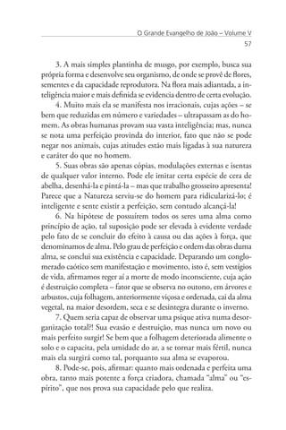 O Grande Evangelho de João – Volume V
                                                                    57


     3. A mais simples plantinha de musgo, por exemplo, busca sua
própria forma e desenvolve seu organismo, de onde se provê de flores,
sementes e da capacidade reprodutora. Na flora mais adiantada, a in-
teligência maior e mais definida se evidencia dentro de certa evolução.
     4. Muito mais ela se manifesta nos irracionais, cujas ações – se
bem que reduzidas em número e variedades – ultrapassam as do ho-
mem. As obras humanas provam sua vasta inteligência; mas, nunca
se nota uma perfeição provinda do interior, fato que não se pode
negar nos animais, cujas atitudes estão mais ligadas à sua natureza
e caráter do que no homem.
     5. Suas obras são apenas cópias, modulações externas e isentas
de qualquer valor interno. Pode ele imitar certa espécie de cera de
abelha, desenhá-la e pintá-la – mas que trabalho grosseiro apresenta!
Parece que a Natureza serviu-se do homem para ridicularizá-lo; é
inteligente e sente existir a perfeição, sem contudo alcançá-la!
     6. Na hipótese de possuírem todos os seres uma alma como
princípio de ação, tal suposição pode ser elevada à evidente verdade
pelo fato de se concluir do efeito à causa ou das ações à força, que
denominamos de alma. Pelo grau de perfeição e ordem das obras duma
alma, se conclui sua existência e capacidade. Deparando um conglo-
merado caótico sem manifestação e movimento, isto é, sem vestígios
de vida, afirmamos reger aí a morte de modo inconsciente, cuja ação
é destruição completa – fator que se observa no outono, em árvores e
arbustos, cuja folhagem, anteriormente viçosa e ordenada, cai da alma
vegetal, na maior desordem, seca e se desintegra durante o inverno.
     7. Quem seria capaz de observar uma psique ativa numa desor-
ganização total?! Sua evasão e destruição, mas nunca um novo ou
mais perfeito surgir! Se bem que a folhagem deteriorada alimente o
solo e o capacita, pela umidade do ar, a se tornar mais fértil, nunca
mais ela surgirá como tal, porquanto sua alma se evaporou.
     8. Pode-se, pois, afirmar: quanto mais ordenada e perfeita uma
obra, tanto mais potente a força criadora, chamada “alma” ou “es-
pírito”, que nos prova sua capacidade pelo que realiza.
 