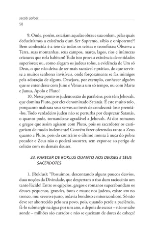 Jacob Lorber
58


      9. Onde, porém, estariam aquelas obras e sua ordem, pelas quais
deduziríamos a existência dum Ser Supremo, sábio e onipotente?!
Bem conhecida é a tese de todos os teístas e teosofistas: Observa a
Terra, suas montanhas, seus campos, mares, lagos, rios e inúmeras
criaturas que nela habitam! Tudo isto prova a existência de entidades
superiores; ou, como alegam os judeus tolos, a evidência de Um só
Deus, o que não deixa de ser mais razoável e prático, do que servir-
se a muitos senhores invisíveis, onde forçosamente se faz inimigos
pela adoração de alguns. Desejava, por exemplo, conhecer alguém
que se entendesse com Juno e Vênus a um só tempo, ou com Marte
e Junus, Apolo e Pluto!
      10. Nesse ponto os judeus estão de parabéns; pois têm Jehovah,
que domina Pluto, por eles denominado Satanás. É este muito tolo,
porquanto maltrata seus servos ao invés de condecorá-los e premiá-
-los. Todo verdadeiro judeu não se perturba por desprezar Satanás,
o quanto pode, tornando-se agradável a Jehovah. Ai dos romanos
e gregos que assim agissem com Pluto, pois os sacerdotes os casti-
gariam de modo inclemente! Convém fazer oferendas tanto a Zeus
quanto a Pluto, pois do contrário o último monta à nuca do pobre
pecador e Zeus não o poderá socorrer, sem expor-se ao perigo de
colisão com os demais deuses.

       23. PARECER DE ROKLUS QUANTO AOS DEUSES E SEUS 	
           SACERDOTES

     1. (Roklus): “Possuímos, descontando alguns poucos desvios,
duas noções da Divindade, que despertam o riso dum raciocínio um
tanto lúcido! Entre os egípcios, gregos e romanos superabundam os
deuses pequenos, grandes, bons e maus; nos judeus, existe um no
tronco, mui severo e justo, todavia bondoso e misericordioso. Só não
deve ser aborrecido pelo seu povo, pois, quando perde a paciência,
fá-lo submergir na água por um ano, e depois de escoar – não se sabe
aonde – milhões são curados e não se queixam de dores de cabeça!
 