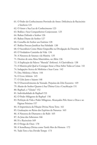 61. O Poder do Conhecimento Provindo do Amor. Deficiência de Raciocínio 	
     e Intelecto 121
62. O Amor e Sua Luz de Conhecimento 123
63. Roklus e Seus Companheiros Conjecturam 125
64. Ruban Defende o Senhor 126
65. Ruban Diante do Senhor 127
66. Conselho do Senhor aos Essênios 128
67. Roklus Procura Justificar Sua Falsidade 130
68. O Sacerdócio Como Maior Empecilho na Divulgação da Doutrina 132
69. O Verdadeiro Caminho da Vida 134
70. A Natureza de Satanas e da Matéria 135
71. Destino de uma Alma Materialista, no Além 136
72. A Explicação da Palavra “Sheoula” (Inferno). A Clarividência 138
73. A Maneira pela Qual se Consegue Amar a Deus Sobre Todas as Coisas 141
74. Indagações Acerca de Moléstias e Suas Curas 142
75. Dor, Moléstia e Morte 144
76. O Livre Arbítrio 145
77. O Zelo Justo e Injusto 148
78. O Desenvolvimento da Vontade. Prejuízos do Zelo Excessivo 149
79. Alusão do Senhor Quanto à Sua Última Ceia e Crucificação 151
80. Raphael, o “Glutão” 152
81. Individualidade de Raphael 153
82. O Poder Milagroso de Raphael 156
83. Perfeição da Vida e Poder Milagroso, Alcançados Pelo Amor a Deus e ao 	
    Páginas Próximo 157
84. A Importância da Filiação Divina Nesta Terra 161
85. Graduações no Reino dos Espíritos da Natureza 163
86. A Natureza do Diamante e do Rubi 165
87. As Joias dos Soberanos 166
88. Fé e Raciocínio 169
89. O Perigo do Ouro 170
90. A Semelhança Divina como Tarefa Mor do Homem 172
91. Tudo Tem o Seu Devido Tempo 173
 