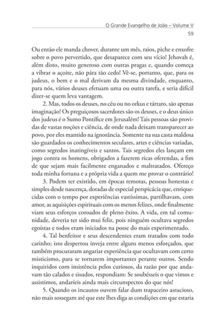 O Grande Evangelho de João – Volume V
                                                                   59


Ou então ele manda chover, durante um mês, raios, piche e enxofre
sobre o povo pervertido, que desaparece com seu vício! Jehovah é,
além disto, muito generoso com outras pragas e, quando começa
a vibrar o açoite, não pára tão cedo! Vê-se, portanto, que, para os
judeus, o bem e o mal derivam da mesma divindade, enquanto,
para nós, vários deuses efetuam uma ou outra tarefa, e seria difícil
dizer-se quem leva vantagem.
     2. Mas, todos os deuses, no céu ou no orkus e tártaro, são apenas
imaginação! Os preguiçosos sacerdotes são os deuses, e o deus único
dos judeus é o Sumo Pontífice em Jerusalém! Tais pessoas são provi-
das de vastas noções e ciência, de onde nada deixam transparecer ao
povo, por eles mantido na ignorância. Somente na sua casta maldosa
são guardados os conhecimentos seculares, artes e ciências variadas,
como segredos inatingíveis e santos. Tais segredos eles lançam em
jogo contra os homens, obrigados a fazerem ricas oferendas, a fim
de que sejam mais facilmente enganados e maltratados. Ofereço
toda minha fortuna e a própria vida a quem me provar o contrário!
     3. Podem ter existido, em épocas remotas, pessoas honestas e
simples desde nascença, dotadas de especial perspicácia que, enrique-
cidas com o tempo por experiências vastíssimas, partilhavam, com
amor, as aquisições espirituais com os menos felizes, onde finalmente
viam seus esforços coroados de pleno êxito. A vida, em tal comu-
nidade, deveria ter sido mui feliz, pois ninguém ocultava segredos
egoístas e todos eram iniciados na posse do mais experimentado.
     4. Tal benfeitor e seus descendentes eram tratados com todo
carinho; isto despertou inveja entre alguns menos esforçados, que
também procuraram angariar experiência que ocultavam com certo
misticismo, para se tornarem importantes perante outros. Sendo
inquiridos com insistência pelos curiosos, da razão por que anda-
vam tão calados e sisudos, respondiam: Se soubésseis o que vimos e
assistimos, andaríeis ainda mais circunspectos do que nós!
     5. Quando os incautos ouvem falar dum trapaceiro astucioso,
não mais sossegam até que este lhes diga as condições em que estaria
 