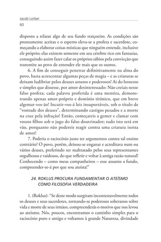 Jacob Lorber
60


disposto a relatar algo de seu fundo traiçoeiro. As condições são
prontamente aceitas e o esperto eleva-se a profeta e sacerdote, co-
meçando a elaborar coisas místicas que ninguém entende, inclusive
ele próprio; elas existem somente em seu cérebro rico em fantasias,
conseguindo assim fazer calar os próprios sábios pela convicção que
transmite ao povo de entender ele mais que os outros.
     6. A fim de conseguir penetrar definitivamente na alma do
povo, basta acrescentar algumas peças de magia – e as criaturas se
deixam ludibriar pelos deuses astutos e poderosos! Ai do honesto
e simples que dissesse, por amor desinteressado: Não creiais nesse
falso profeta; cada palavra proferida é uma mentira, demons-
trando apenas amor-próprio e domínio tirânico, que em breve
algemar-vos-ão! Incutir-vos-á leis insuportáveis, sob o título de
“vontade dos deuses”, determinando castigos pesados e a morte
na cruz pela infração! Então, começareis a gemer e clamar com
vossos filhos sob o jugo do falso doutrinador; tudo isto será em
vão, porquanto não podereis reagir contra uma criatura isenta
de amor!
     7. Poderia o raciocínio justo ter argumentos contra tal ensino
contrário? O povo, porém, deixou-se enganar e acreditava num ou
vários deuses, preferindo ser maltratado pelos seus representantes
orgulhosos e vaidosos, do que refletir e voltar à antiga razão natural!
Conhecendo – como meus companheiros – esse assunto a fundo,
compreender-se-á por que sou ateísta!”

       24. ROKLUS PROCURA FUNDAMENTAR O ATEÍSMO 	                     	
           COMO FILOSOFIA VERDADEIRA

     1. (Roklus): “Se deste modo surgiram incontestavelmente todos
os deuses e seus sacerdotes, tornando-se poderosos soberanos sobre
vida e morte de seus irmãos, compreenderás o motivo que nos levou
ao ateísmo. Nós, poucos, encontramos o caminho simples para o
raciocínio puro e antigo e voltamos à grande Natureza, divindade
 