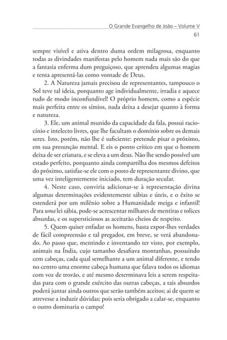 O Grande Evangelho de João – Volume V
                                                                   61


sempre visível e ativa dentro duma ordem milagrosa, enquanto
todas as divindades manifestas pelo homem nada mais são do que
a fantasia enferma dum preguiçoso, que aprendeu algumas magias
e tenta apresentá-las como vontade de Deus.
     2. A Natureza jamais precisou de representantes, tampouco o
Sol teve tal ideia, porquanto age individualmente, irradia e aquece
tudo de modo inconfundível! O próprio homem, como a espécie
mais perfeita entre os símios, nada deixa a desejar quanto à forma
e natureza.
     3. Ele, um animal munido da capacidade da fala, possui racio-
cínio e intelecto livres, que lhe facultam o domínio sobre os demais
seres. Isto, porém, não lhe é suficiente: pretende pisar o próximo,
em sua presunção mental. E eis o ponto crítico em que o homem
deixa de ser criatura, e se eleva a um deus. Não lhe sendo possível um
estado perfeito, porquanto ainda compartilha dos mesmos defeitos
do próximo, satisfaz-se ele com o posto de representante divino, que
uma vez inteligentemente iniciado, tem duração secular.
     4. Neste caso, conviria adicionar-se à representação divina
algumas determinações evidentemente sábias e úteis, e o êxito se
estenderá por um milênio sobre a Humanidade meiga e infantil!
Para uma lei sábia, pode-se acrescentar milhares de mentiras e tolices
absurdas, e os supersticiosos as aceitarão cheios de respeito.
     5. Quem quiser enfadar os homens, basta expor-lhes verdades
de fácil compreensão e tal pregador, em breve, se verá abandona-
do. Ao passo que, mentindo e inventando ter visto, por exemplo,
animais na Índia, cujo tamanho desafiava montanhas, possuindo
cem cabeças, cada qual semelhante a um animal diferente, e tendo
no centro uma enorme cabeça humana que falava todos os idiomas
com voz de trovão, e até mesmo determinava leis a serem respeita-
das para com o grande exército das outras cabeças, a tais absurdos
poderá juntar ainda outros que serão também aceitos; ai de quem se
atrevesse a induzir dúvidas; pois seria obrigado a calar-se, enquanto
o outro dominaria o campo!
 