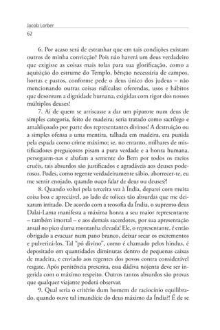 Jacob Lorber
62


      6. Por acaso será de estranhar que em tais condições existam
outros de minha convicção? Pois não haverá um deus verdadeiro
que exigisse as coisas mais tolas para sua glorificação, como a
aquisição do estrume do Templo, bênção necessária de campos,
hortas e pastos, conforme pede o deus único dos judeus – não
mencionando outras coisas ridículas: oferendas, usos e hábitos
que desonram a dignidade humana, exigidas com rigor dos nossos
múltiplos deuses!
      7. Ai de quem se arriscasse a dar um piparote num deus de
simples categoria, feito de madeira; seria tratado como sacrílego e
amaldiçoado por parte dos representantes divinos! A destruição ou
a simples ofensa a uma mentira, talhada em madeira, era punida
pela espada como crime máximo; se, no entanto, milhares de mis-
tificadores preguiçosos pisam a pura verdade e a honra humana,
perseguem-nas e abafam a semente do Bem por todos os meios
cruéis, tais absurdos são justificados e agradáveis aos deuses pode-
rosos. Podes, como regente verdadeiramente sábio, aborrecer-te, eu
me sentir enojado, quando ouço falar de deus ou deuses?!
      8. Quando voltei pela terceira vez à Índia, deparei com muita
coisa boa e apreciável, ao lado de tolices tão absurdas que me dei-
xaram irritado. De acordo com a teosofia da Índia, o supremo deus
Dalai-Lama manifesta a máxima honra a seu maior representante
– também imortal – e aos demais sacerdotes, por sua apresentação
anual no pico duma montanha elevada! Ele, o representante, é então
obrigado a evacuar num pano branco, deixar secar os excrementos
e pulverizá-los. Tal “pó divino”, como é chamado pelos hindus, é
depositado em quantidades diminutas dentro de pequenas caixas
de madeira, e enviado aos regentes dos povos contra considerável
resgate. Após penitência prescrita, essa dádiva nojenta deve ser in-
gerida com o máximo respeito. Outros tantos absurdos são provas
que qualquer viajante poderá observar.
      9. Qual seria o critério dum homem de raciocínio equilibra-
do, quando ouve tal imundície do deus máximo da Índia?! É de se
 