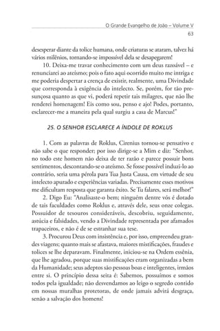 O Grande Evangelho de João – Volume V
                                                                    63


desesperar diante da tolice humana, onde criaturas se ataram, talvez há
vários milênios, tornando-se impossível dela se desapegarem!
     10. Deixa-me travar conhecimento com um deus razoável – e
renunciarei ao ateísmo; pois o fato aqui ocorrido muito me intriga e
me poderia despertar a crença de existir, realmente, uma Divindade
que corresponda à exigência do intelecto. Se, porém, for tão pre-
sunçosa quanto as que vi, poderá repetir tais milagres, que não lhe
renderei homenagem! Eis como sou, penso e ajo! Podes, portanto,
esclarecer-me a maneira pela qual surgiu a casa de Marcus!”

      25. O SENHOR ESCLARECE A ÍNDOLE DE ROKLUS

     1. Com as palavras de Roklus, Cirenius tornou-se pensativo e
não sabe o que responder; por isso dirige-se a Mim e diz: “Senhor,
no todo este homem não deixa de ter razão e parece possuir bons
sentimentos, descontando-se o ateísmo. Se fosse possível induzi-lo ao
contrário, seria uma pérola para Tua Justa Causa, em virtude de seu
intelecto apurado e experiências variadas. Precisamente esses motivos
me dificultam resposta que garanta êxito. Se Tu falares, será melhor!”
     2. Digo Eu: “Analisaste-o bem; ninguém dentre vós é dotado
de tais faculdades como Roklus e, através dele, seus onze colegas.
Possuidor de tesouros consideráveis, descobriu, seguidamente,
astúcia e falsidades, vendo a Divindade representada por afamados
trapaceiros, e não é de se estranhar sua tese.
     3. Procurou Deus com insistência e, por isso, empreendeu gran-
des viagens; quanto mais se afastava, maiores mistificações, fraudes e
tolices se lhe deparavam. Finalmente, iniciou-se na Ordem essênia,
que lhe agradou, porque suas mistificações eram organizadas a bem
da Humanidade; seus adeptos são pessoas boas e inteligentes, irmãos
entre si. O princípio dessa seita é: Sabemos, possuímos e somos
todos pela igualdade; não desvendamos ao leigo o segredo contido
em nossas muralhas protetoras, de onde jamais advirá desgraça,
senão a salvação dos homens!
 