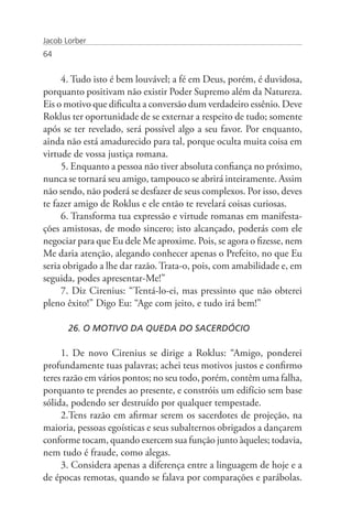 Jacob Lorber
64


     4. Tudo isto é bem louvável; a fé em Deus, porém, é duvidosa,
porquanto positivam não existir Poder Supremo além da Natureza.
Eis o motivo que dificulta a conversão dum verdadeiro essênio. Deve
Roklus ter oportunidade de se externar a respeito de tudo; somente
após se ter revelado, será possível algo a seu favor. Por enquanto,
ainda não está amadurecido para tal, porque oculta muita coisa em
virtude de vossa justiça romana.
     5. Enquanto a pessoa não tiver absoluta confiança no próximo,
nunca se tornará seu amigo, tampouco se abrirá inteiramente. Assim
não sendo, não poderá se desfazer de seus complexos. Por isso, deves
te fazer amigo de Roklus e ele então te revelará coisas curiosas.
     6. Transforma tua expressão e virtude romanas em manifesta-
ções amistosas, de modo sincero; isto alcançado, poderás com ele
negociar para que Eu dele Me aproxime. Pois, se agora o fizesse, nem
Me daria atenção, alegando conhecer apenas o Prefeito, no que Eu
seria obrigado a lhe dar razão. Trata-o, pois, com amabilidade e, em
seguida, podes apresentar-Me!”
     7. Diz Cirenius: “Tentá-lo-ei, mas pressinto que não obterei
pleno êxito!” Digo Eu: “Age com jeito, e tudo irá bem!”

       26. O MOTIVO DA QUEDA DO SACERDÓCIO

     1. De novo Cirenius se dirige a Roklus: “Amigo, ponderei
profundamente tuas palavras; achei teus motivos justos e confirmo
teres razão em vários pontos; no seu todo, porém, contêm uma falha,
porquanto te prendes ao presente, e constróis um edifício sem base
sólida, podendo ser destruído por qualquer tempestade.
     2.Tens razão em afirmar serem os sacerdotes de projeção, na
maioria, pessoas egoísticas e seus subalternos obrigados a dançarem
conforme tocam, quando exercem sua função junto àqueles; todavia,
nem tudo é fraude, como alegas.
     3. Considera apenas a diferença entre a linguagem de hoje e a
de épocas remotas, quando se falava por comparações e parábolas.
 