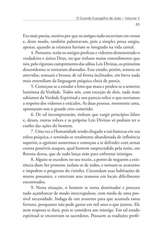 O Grande Evangelho de João – Volume V
                                                                 65


Era mais poesia, motivo por que os antigos tudo escreviam em versos
e, deste modo, também palestravam, pois a simples prosa surgiu,
apenas, quando as criaturas haviam se integrado na vida carnal.
     4. Portanto, terão os antigos profetas e videntes demonstrado o
verdadeiro e único Deus, no que tinham maior entendimento que
nós; pelo rigoroso cumprimento das sábias Leis Divinas, os primeiros
descendentes se tornaram abastados. Esse estado, porém, tornou-os
atrevidos, sensuais e brutos; de tal forma inclinados, em breve nada
mais entendiam da linguagem psíquica cheia de poesia.
     5. Começou-se a estudar a letra que mata e perdeu-se a semente
luminosa da Verdade. Todos nós, com exceção de dois, nada mais
sabíamos da Verdade Espiritual e nos parecia tolice o que ouvíamos
a respeito dos videntes e oráculos. As duas pessoas, mormente uma,
apontaram-nos o grande erro cometido.
     6. De tal incompreensão, tinham que surgir princípios falsos
e, desses, outras tolices e as próprias Leis Divinas só podiam ter o
cunho das ações do homem.
     7. Uma vez a Humanidade tendo chegado a tais baixezas em sua
esfera psíquica, e sentindo-se totalmente abandonada de influência
superior, o egoísmo aumentou e começou a se defender com armas
contra possíveis ataques, qual homem surpreendido pela noite, em
floresta densa, que de tudo lança mão para enfrentar inimigos.
     8. Alguns se excedem no seu receio, a ponto de negarem a exis-
tência dum Ser protetor, isolam-se de todos, e tornam-se avarentos
e impedem o progresso do vizinho. Circundam suas habitações de
muros possantes, e enterram seus tesouros em locais dificilmente
encontrados.
     9. Nesta situação, o homem se torna dominador e procura
tudo açambarcar de modo inescrupuloso, com medo de uma pos-
sível necessidade. Indaga de um avarento para que acumula tanta
fortuna, porquanto não pode gastar em mil anos o que juntou. Ele
nem resposta te dará, pois te considera um inimigo. Em tal estado
espiritual se encontram os sacerdotes. Possuem as tradições profé-
 