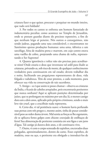 O Grande Evangelho de João – Volume V
                                                                    67


criatura fazer o que quiser, procurar e pesquisar no mundo inteiro,
que tudo será baldado!
     3. Por todos os cantos se enfrenta um homem fantasiado de
indumentária peculiar, como acontece no Templo de Jerusalém,
onde se postam guardas diante do precioso reposteiro, a fim de
que nenhum leigo aí penetre. Nós outros o conseguimos, não
sendo judeus, pagando uma taxa considerável, e encontramos no
Santíssimo apenas produções humanas: uma urna, idêntica a um
sarcófago, feita de madeira preta e marrom, em cujo centro estava
uma vasilha de cobre, projetando uma chama de nafta, represen-
tando o Ser Supremo!
     4. Quanta ignorância e tolice não são precisas para acreditar-
se nisto! Onde estaria o deus que inventasse tal ardil para iludir as
criaturas, privando-as, sob risco de morte, de qualquer conhecimento
verdadeiro para continuarem em tal estado; devem trabalhar dia
e noite, facilitando aos preguiçosos representantes de deus, vida
folgada e nababesca. Têm de estar prontos, a cada momento, para
oferecer sua vida na conservação de tais sacerdotes.
     5. Amigo – se é que assim te posso chamar – observa as criaturas
da Índia, e ficarás de cabelos arrepiados, pois encontrarás penitentes
que nunca sonhaste! Aqui se aplicam punições determinadas por
juízes, que se prolongam no máximo por um dia; lá, o menor castigo
dura um a dois anos, aplicado pelo próprio criminoso, sendo o mais
leve tão cruel, que a crucifixão nada representa.
     6. Certo dia, vi tal penitência suave: o homem havia perfurado
suas pernas com três pregos e, mesmo assim, tinha de puxar conside-
rável peso ao redor duma árvore. Mal sentia as forças se lhe esgotarem,
ele se aplicava fortes golpes com chicote cravejado de estilhaços de
ferro! Sua alimentação de penitente consistia em sete figos e um jarro
d’água. Tal castigo já durava dois anos, e ele continuava vivo.
     7. Outro, vi com o corpo semeado de espinhos, encravados duas
polegadas, aproximadamente, dentro da carne. Esses espinhos, de
madeira, osso ou aço, o penitente era obrigado a introduzi-los de
 
