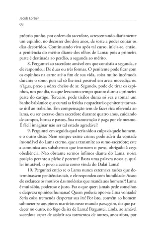 Jacob Lorber
68


próprio punho, por ordem do sacerdote, acrescentando diariamente
um espinho, no decorrer dos dois anos, de sorte a poder contar os
dias decorridos. Continuando vivo após tal curso, inicia-se, então,
a penitência do mérito diante dos olhos de Lama; pois a primeira
parte é destinada ao perdão, a segunda ao mérito.
     8. Perguntei ao sacerdote amável em que consistia a segunda, e
ele respondeu: De duas ou três formas. O penitente pode ficar com
os espinhos na carne até o fim de sua vida, coisa muito incômoda
durante o sono; pois tal só lhe será possível em areia movediça ou
n’água, preso a odres cheios de ar. Segundo, pode ele tirar os espi-
nhos, um por dia, no que leva tanto tempo quanto durou a primeira
parte do castigo. Terceiro, pode tirálos duma só vez e tomar um
banho balsâmico que curará as feridas e capacitará o penitente tornar-
se útil ao trabalho. Em compensação tem de fazer rica oferenda ao
lama, ou ser escravo dum sacerdote durante quatro anos, cuidando
de campos, hortas e pastos. Sua manutenção é paga por ele mesmo.
É fácil imaginar não ser tal estado agradável!
     9. Perguntei em seguida qual teria sido a culpa daquele homem,
e o outro disse: Nem sempre existe crime; pode advir da vontade
insondável do Lama eterno, que a transmite ao sumo-sacerdote; este
a comunica aos subalternos que instruem o povo, obrigado à cega
obediência. Não obstante sermos ínfimos diante do Lama, nossa
posição perante a plebe é potente! Basta uma palavra nossa e, qual
lei imutável, o povo a aceita como vinda do Dalai Lama!
     10. Perguntei então se o Lama nunca externava razões que de-
terminassem penitências tais, e ele respondeu com humildade: Acaso
ele esclarece os motivos das moléstias que manda aos homens?! Lama
é mui sábio, poderoso e justo. Faz o que quer; jamais pede conselhos
e despreza opiniões humanas! Quem poderia opor-se à sua vontade?
Seria coisa tremenda despertar sua ira! Por isto, convém ao homem
submeter-se aos piores martírios neste mundo passageiro, do que pa-
decer no outro, no fogo da ira de Lama! Perguntei, ainda, ao amável
sacerdote capaz de assistir aos tormentos de outros, anos afora, por
 