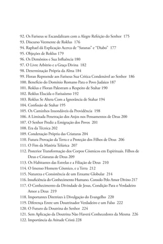 92. Os Fariseus se Escandalizam com a Alegre Refeição do Senhor 175
93. Discurso Veemente de Roklus 176
94. Raphael dá Explicação Acerca de “Satanas” e “Diabo” 177
95. Objeções de Roklus 179
96. Os Demônios e Sua Influência 180
97. O Livre Arbítrio e a Graça Divina 182
98. Determinação Própria da Alma 184
99. Floran Repreende aos Fariseus Sua Crítica Condenável ao Senhor 186
100. Benefício do Domínio Romano Para o Povo Judaico 187
101. Roklus e Floran Palestram a Respeito de Stahar 190
102. Roklus Elucida o Farisaísmo 192
103. Roklus Se Altera Com a Ignorância de Stahar 194
104. Confissão de Stahar 195
105. Os Caminhos Insondáveis da Providência 198
106. A Limitada Penetração dos Anjos nos Pensamentos de Deus 200
107. O Senhor Prediz a Emigração dos Povos 201
108. Era da Técnica 202
109. Condenação Própria das Criaturas 204
110. Futura Provação da Terra e a Proteção dos Filhos de Deus 206
111. O Fim da Matéria Telúrica 207
112. Posterior Transformação dos Corpos Cósmicos em Espirituais. Filhos de 	
     Deus e Criaturas de Deus 209
113. Os Habitantes das Estrelas e a Filiação de Deus 210
114. O Imenso Homem Cósmico, e a Terra 212
115. Natureza e Consistência de um Enxame Globular 214
116. Insuficiência do Conhecimento Humano. Consolo Pelo Amor Divino 217
117. O Conhecimento da Divindade de Jesus, Condição Para o Verdadeiro 	
     Amor a Deus 219
118. Importantes Diretrizes à Divulgação do Evangelho 220
119. Diferença Entre um Doutrinador Verdadeiro e um Falso 222
120. O Futuro da Doutrina do Senhor 224
121. Sem Aplicação da Doutrina Não Haverá Conhecedores da Mesma 226
122. Importância da Atitude Cristã 228
 