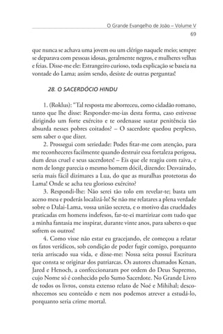 O Grande Evangelho de João – Volume V
                                                                     69


que nunca se achava uma jovem ou um clérigo naquele meio; sempre
se deparava com pessoas idosas, geralmente negros, e mulheres velhas
e feias. Disse-me ele: Estrangeiro curioso, toda explicação se baseia na
vontade do Lama; assim sendo, desiste de outras perguntas!

      28. O SACERDÓCIO HINDU

     1. (Roklus): “Tal resposta me aborreceu, como cidadão romano,
tanto que lhe disse: Responder-me-ias desta forma, caso estivesse
dirigindo um forte exército e te ordenasse sustar penitência tão
absurda nesses pobres coitados? – O sacerdote quedou perplexo,
sem saber o que dizer.
     2. Prossegui com seriedade: Podes fitar-me com atenção, para
me reconheceres facilmente quando destruir essa fortaleza perigosa,
dum deus cruel e seus sacerdotes! – Eis que ele reagiu com raiva, e
nem de longe parecia o mesmo homem dócil, dizendo: Desvairado,
seria mais fácil dizimares a Lua, do que as muralhas protetoras do
Lama! Onde se acha teu glorioso exército?
     3. Respondi-lhe: Não serei tão tolo em revelar-te; basta um
aceno meu e poderás localizá-lo! Se não me relatares a plena verdade
sobre o Dalai-Lama, vossa união secreta, e o motivo das crueldades
praticadas em homens indefesos, far-te-ei martirizar com tudo que
a minha fantasia me inspirar, durante vinte anos, para saberes o que
sofrem os outros!
     4. Como visse não estar eu gracejando, ele começou a relatar
os fatos verídicos, sob condição de poder fugir comigo, porquanto
teria arriscado sua vida, e disse-me: Nossa seita possui Escritura
que consta se originar dos patriarcas. Os autores chamados Kenan,
Jared e Henoch, a confeccionaram por ordem do Deus Supremo,
cujo Nome só é conhecido pelo Sumo Sacerdote. No Grande Livro
de todos os livros, consta extenso relato de Noé e Mihihal; desco-
nhecemos seu conteúdo e nem nos podemos atrever a estudá-lo,
porquanto seria crime mortal.
 