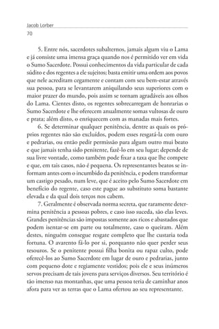 Jacob Lorber
70


      5. Entre nós, sacerdotes subalternos, jamais algum viu o Lama
e já consiste uma imensa graça quando nos é permitido ver em vida
o Sumo Sacerdote. Possui conhecimentos da vida particular de cada
súdito e dos regentes a ele sujeitos; basta emitir uma ordem aos povos
que nele acreditam cegamente e contam com seu bem-estar através
sua pessoa, para se levantarem aniquilando seus superiores com o
maior prazer do mundo, pois assim se tornam agradáveis aos olhos
do Lama. Cientes disto, os regentes sobrecarregam de honrarias o
Sumo Sacerdote e lhe oferecem anualmente somas vultosas de ouro
e prata; além disto, o enriquecem com as manadas mais fortes.
      6. Se determinar qualquer penitência, dentre as quais os pró-
prios regentes não são excluídos, podem esses resgatá-la com ouro
e pedrarias, ou então pedir permissão para algum outro mui beato
e que jamais tenha sido penitente, fazê-lo em seu lugar; depende de
sua livre vontade, como também pode fixar a taxa que lhe compete
e que, em tais casos, não é pequena. Os representantes beatos se in-
formam antes com o incumbido da penitência, e podem transformar
um castigo pesado, num leve, que é aceito pelo Sumo Sacerdote em
benefício do regente, caso este pague ao substituto soma bastante
elevada e da qual dois terços nos cabem.
      7. Geralmente é observada norma secreta, que raramente deter-
mina penitência a pessoas pobres, e caso isso suceda, são elas leves.
Grandes penitências são impostas somente aos ricos e abastados que
podem isentar-se em parte ou totalmente, caso o queiram. Além
destes, ninguém consegue resgate completo que lhe custaria toda
fortuna. O avarento fá-lo por si, porquanto não quer perder seus
tesouros. Se o penitente possui filha bonita ou rapaz culto, pode
oferecê-los ao Sumo Sacerdote em lugar de ouro e pedrarias, junto
com pequeno dote e regiamente vestidos; pois ele e seus inúmeros
servos precisam de tais jovens para serviços diversos. Seu território é
tão imenso nas montanhas, que uma pessoa teria de caminhar anos
afora para ver as terras que o Lama ofertou ao seu representante.
 