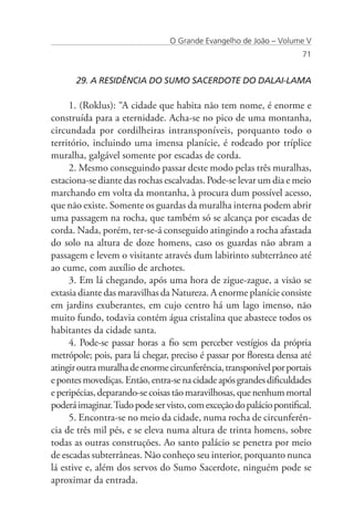 O Grande Evangelho de João – Volume V
                                                                     71


      29. A RESIDÊNCIA DO SUMO SACERDOTE DO DALAI-LAMA

     1. (Roklus): “A cidade que habita não tem nome, é enorme e
construída para a eternidade. Acha-se no pico de uma montanha,
circundada por cordilheiras intransponíveis, porquanto todo o
território, incluindo uma imensa planície, é rodeado por tríplice
muralha, galgável somente por escadas de corda.
     2. Mesmo conseguindo passar deste modo pelas três muralhas,
estaciona-se diante das rochas escalvadas. Pode-se levar um dia e meio
marchando em volta da montanha, à procura dum possível acesso,
que não existe. Somente os guardas da muralha interna podem abrir
uma passagem na rocha, que também só se alcança por escadas de
corda. Nada, porém, ter-se-á conseguido atingindo a rocha afastada
do solo na altura de doze homens, caso os guardas não abram a
passagem e levem o visitante através dum labirinto subterrâneo até
ao cume, com auxílio de archotes.
     3. Em lá chegando, após uma hora de zigue-zague, a visão se
extasia diante das maravilhas da Natureza. A enorme planície consiste
em jardins exuberantes, em cujo centro há um lago imenso, não
muito fundo, todavia contém água cristalina que abastece todos os
habitantes da cidade santa.
     4. Pode-se passar horas a fio sem perceber vestígios da própria
metrópole; pois, para lá chegar, preciso é passar por floresta densa até
atingir outra muralha de enorme circunferência, transponível por portais
e pontes movediças. Então, entra-se na cidade após grandes dificuldades
e peripécias, deparando-se coisas tão maravilhosas, que nenhum mortal
poderá imaginar. Tudo pode ser visto, com exceção do palácio pontifical.
     5. Encontra-se no meio da cidade, numa rocha de circunferên-
cia de três mil pés, e se eleva numa altura de trinta homens, sobre
todas as outras construções. Ao santo palácio se penetra por meio
de escadas subterrâneas. Não conheço seu interior, porquanto nunca
lá estive e, além dos servos do Sumo Sacerdote, ninguém pode se
aproximar da entrada.
 