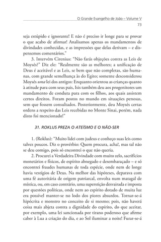O Grande Evangelho de João – Volume V
                                                                 73


seja estúpido e ignorante! E não é preciso ir longe para se provar
o que acabo de afirmar! Analisamos apenas os mandamentos de
divindades conhecidas, e as impressões que delas derivam – e dis-
pensemos comentários.”
     3. Intervém Cirenius: “Não farás objeções contra as Leis de
Moysés?” Diz ele: “Realmente são as melhores; a unificação de
Deus é aceitável e as Leis, se bem que não completas, são huma-
nas, com grande semelhança às do Egito; somente desconsiderou
Moysés uma lei dos antigos: Enquanto orientou as crianças quanto
à atitude para com seus pais, Isis também deu aos progenitores um
mandamento de conduta para com os filhos, aos quais assistem
certos direitos. Foram postos no mundo em situações penosas,
sem que fossem consultados. Posteriormente, deu Moysés certas
ordens a respeito das Leis recebidas no Monte Sinai, porém, nada
disto foi mencionado!”

      31. ROKLUS PREZA O ATEÍSMO E O NÃO-SER

     1. (Roklus): “Muito lidei com judeus e conheço suas leis como
talvez poucos. Diz o provérbio: Quem procura, acha!, mas tal não
se deu comigo, pois só encontrei o que não queria.
     2. Procurei a Verdadeira Divindade com muito zelo, sacrifícios
monetários e físicos, de espírito abnegado e desembaraçado – e só
encontrei fraudes humanas de toda espécie, onde nem de longe
havia vestígios de Deus. Na melhor das hipóteses, deparava com
uma fé autoritária de origem patriarcal, envolta num matagal de
mística, ou, em caso contrário, uma superstição desvairada e imposta
por questões políticas, onde nem ao espírito dotado de muita luz
era possível manter-se no lodo dos piores absurdos. Tornar-se-á
hipócrita e monstro no conceito de si mesmo; pois, não haverá
coisa mais abjeta contra a dignidade do espírito, do que aceitar,
por exemplo, uma lei sancionada por tirano poderoso que afirme
caber à Lua a criação do dia, e ao Sol iluminar a noite! Furar-se-á
 