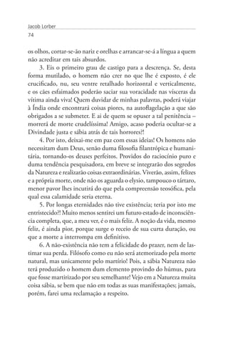 Jacob Lorber
74


os olhos, cortar-se-ão nariz e orelhas e arrancar-se-á a língua a quem
não acreditar em tais absurdos.
      3. Eis o primeiro grau de castigo para a descrença. Se, desta
forma mutilado, o homem não crer no que lhe é exposto, é ele
crucificado, nu, seu ventre retalhado horizontal e verticalmente,
e os cães esfaimados poderão saciar sua voracidade nas vísceras da
vítima ainda viva! Quem duvidar de minhas palavras, poderá viajar
à Índia onde encontrará coisas piores, na autoflagelação a que são
obrigados a se submeter. E ai de quem se opuser a tal penitência –
morrerá de morte crudelíssima! Amigo, acaso poderia ocultar-se a
Divindade justa e sábia atrás de tais horrores?!
      4. Por isto, deixai-me em paz com essas ideias! Os homens não
necessitam dum Deus, senão duma filosofia filantrópica e humani-
tária, tornando-os deuses perfeitos. Providos do raciocínio puro e
duma tendência pesquisadora, em breve se integrarão dos segredos
da Natureza e realizarão coisas extraordinárias. Viverão, assim, felizes
e a própria morte, onde não os aguarda o elysio, tampouco o tártaro,
menor pavor lhes incutirá do que pela compreensão teosófica, pela
qual essa calamidade seria eterna.
      5. Por longas eternidades não tive existência; teria por isto me
entristecido?! Muito menos sentirei um futuro estado de inconsciên-
cia completa, que, a meu ver, é o mais feliz. A noção da vida, mesmo
feliz, é ainda pior, porque surge o receio de sua curta duração, ou
que a morte a interrompa em definitivo.
      6. A não-existência não tem a felicidade do prazer, nem de las-
timar sua perda. Filósofo como eu não será atemorizado pela morte
natural, mas unicamente pelo martírio! Pois, a sábia Natureza não
terá produzido o homem dum elemento provindo do húmus, para
que fosse martirizado por seu semelhante! Vejo em a Natureza muita
coisa sábia, se bem que não em todas as suas manifestações; jamais,
porém, farei uma reclamação a respeito.
 