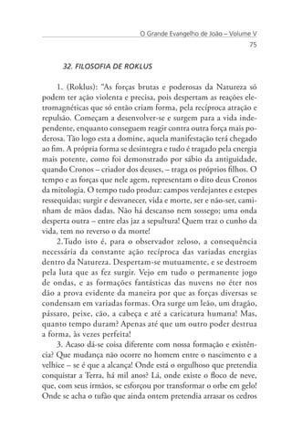 O Grande Evangelho de João – Volume V
                                                                 75


      32. FILOSOFIA DE ROKLUS

     1. (Roklus): “As forças brutas e poderosas da Natureza só
podem ter ação violenta e precisa, pois despertam as reações ele-
tromagnéticas que só então criam forma, pela recíproca atração e
repulsão. Começam a desenvolver-se e surgem para a vida inde-
pendente, enquanto conseguem reagir contra outra força mais po-
derosa. Tão logo esta a domine, aquela manifestação terá chegado
ao fim. A própria forma se desintegra e tudo é tragado pela energia
mais potente, como foi demonstrado por sábio da antiguidade,
quando Cronos – criador dos deuses, – traga os próprios filhos. O
tempo e as forças que nele agem, representam o dito deus Cronos
da mitologia. O tempo tudo produz: campos verdejantes e estepes
ressequidas; surgir e desvanecer, vida e morte, ser e não-ser, cami-
nham de mãos dadas. Não há descanso nem sossego; uma onda
desperta outra – entre elas jaz a sepultura! Quem traz o cunho da
vida, tem no reverso o da morte!
     2.Tudo isto é, para o observador zeloso, a consequência
necessária da constante ação recíproca das variadas energias
dentro da Natureza. Despertam-se mutuamente, e se destroem
pela luta que as fez surgir. Vejo em tudo o permanente jogo
de ondas, e as formações fantásticas das nuvens no éter nos
dão a prova evidente da maneira por que as forças diversas se
condensam em variadas formas. Ora surge um leão, um dragão,
pássaro, peixe, cão, a cabeça e até a caricatura humana! Mas,
quanto tempo duram? Apenas até que um outro poder destrua
a forma, às vezes perfeita!
     3. Acaso dá-se coisa diferente com nossa formação e existên-
cia? Que mudança não ocorre no homem entre o nascimento e a
velhice – se é que a alcança! Onde está o orgulhoso que pretendia
conquistar a Terra, há mil anos? Lá, onde existe o floco de neve,
que, com seus irmãos, se esforçou por transformar o orbe em gelo!
Onde se acha o tufão que ainda ontem pretendia arrasar os cedros
 
