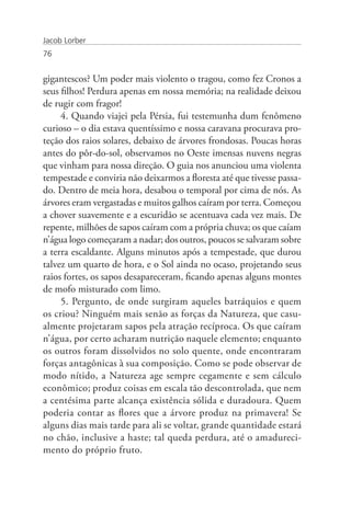 Jacob Lorber
76


gigantescos? Um poder mais violento o tragou, como fez Cronos a
seus filhos! Perdura apenas em nossa memória; na realidade deixou
de rugir com fragor!
     4. Quando viajei pela Pérsia, fui testemunha dum fenômeno
curioso – o dia estava quentíssimo e nossa caravana procurava pro-
teção dos raios solares, debaixo de árvores frondosas. Poucas horas
antes do pôr-do-sol, observamos no Oeste imensas nuvens negras
que vinham para nossa direção. O guia nos anunciou uma violenta
tempestade e conviria não deixarmos a floresta até que tivesse passa-
do. Dentro de meia hora, desabou o temporal por cima de nós. As
árvores eram vergastadas e muitos galhos caíram por terra. Começou
a chover suavemente e a escuridão se acentuava cada vez mais. De
repente, milhões de sapos caíram com a própria chuva; os que caíam
n’água logo começaram a nadar; dos outros, poucos se salvaram sobre
a terra escaldante. Alguns minutos após a tempestade, que durou
talvez um quarto de hora, e o Sol ainda no ocaso, projetando seus
raios fortes, os sapos desapareceram, ficando apenas alguns montes
de mofo misturado com limo.
     5. Pergunto, de onde surgiram aqueles batráquios e quem
os criou? Ninguém mais senão as forças da Natureza, que casu-
almente projetaram sapos pela atração recíproca. Os que caíram
n’água, por certo acharam nutrição naquele elemento; enquanto
os outros foram dissolvidos no solo quente, onde encontraram
forças antagônicas à sua composição. Como se pode observar de
modo nítido, a Natureza age sempre cegamente e sem cálculo
econômico; produz coisas em escala tão descontrolada, que nem
a centésima parte alcança existência sólida e duradoura. Quem
poderia contar as flores que a árvore produz na primavera! Se
alguns dias mais tarde para ali se voltar, grande quantidade estará
no chão, inclusive a haste; tal queda perdura, até o amadureci-
mento do próprio fruto.
 