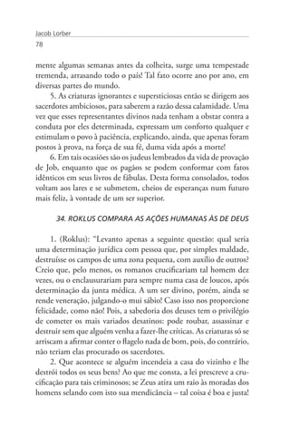 Jacob Lorber
78


mente algumas semanas antes da colheita, surge uma tempestade
tremenda, arrasando todo o país! Tal fato ocorre ano por ano, em
diversas partes do mundo.
     5. As criaturas ignorantes e supersticiosas então se dirigem aos
sacerdotes ambiciosos, para saberem a razão dessa calamidade. Uma
vez que esses representantes divinos nada tenham a obstar contra a
conduta por eles determinada, expressam um conforto qualquer e
estimulam o povo à paciência, explicando, ainda, que apenas foram
postos à prova, na força de sua fé, duma vida após a morte!
     6. Em tais ocasiões são os judeus lembrados da vida de provação
de Job, enquanto que os pagãos se podem conformar com fatos
idênticos em seus livros de fábulas. Desta forma consolados, todos
voltam aos lares e se submetem, cheios de esperanças num futuro
mais feliz, à vontade de um ser superior.

       34. ROKLUS COMPARA AS AÇÕES HUMANAS ÀS DE DEUS

      1. (Roklus): “Levanto apenas a seguinte questão: qual seria
uma determinação jurídica com pessoa que, por simples maldade,
destruísse os campos de uma zona pequena, com auxílio de outros?
Creio que, pelo menos, os romanos crucificariam tal homem dez
vezes, ou o enclausurariam para sempre numa casa de loucos, após
determinação da junta médica. A um ser divino, porém, ainda se
rende veneração, julgando-o mui sábio! Caso isso nos proporcione
felicidade, como não! Pois, a sabedoria dos deuses tem o privilégio
de cometer os mais variados desatinos: pode roubar, assassinar e
destruir sem que alguém venha a fazer-lhe críticas. As criaturas só se
arriscam a afirmar conter o flagelo nada de bom, pois, do contrário,
não teriam elas procurado os sacerdotes.
      2. Que acontece se alguém incendeia a casa do vizinho e lhe
destrói todos os seus bens? Ao que me consta, a lei prescreve a cru-
cificação para tais criminosos; se Zeus atira um raio às moradas dos
homens selando com isto sua mendicância – tal coisa é boa e justa!
 