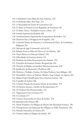 123. A Sabedoria Como Efeito da Ação Amorosa 229
124. O Profundo Saber, Sem Ação 231
125. A Necessidade do Exame de Consciência 233
126. O Amor ao Próximo Como Regulador da Economia 235
127. O Amor, Único e Verdadeiro Louvor a Deus 237
128. Sentido Espiritual da Parábola 238
129. Amadurecimento Espiritual dos Cooperadores do Senhor 241
130. Diretrizes Para a Divulgação do Evangelho 243
131. A Atitude Dentro da Doutrina e as Promessas de Deus. As Cerimônias 	 	
     Religiosas 245
132. Salvação do Jugo Cerimonial e da Lei 247
133. Relação Entre os Filhos de Deus e as Leis Políticas 248
134. Traços Básicos na Educação Infantil 250
135. Dificuldades do Instituto Essênio 251
136. Proibição das Falsas Ressurreições dos Essênios 253
137. Princípios do Instituto Essênio, Reorganizado 256
138. Tentativa de Roklus em Justificar Mentiras Inocentes 258
139. Justificativa de Raciocínio e Prudência 260
140. Mentiras e Verdades, Ocultas. Os Falsos Profetas e Seus Milagres 262
141. Humildade e Amor ao Próximo. Roklus e Seus Colegas, em Apuros 264
142. Roklus Propõe Modificações Para o Instituto Essênio 266
143. Conselho do Senhor 268
144. A Futura Posição dos Essênios Diante do Sacerdócio 270
145. Os Fariseus Acusam o Senhor de Revolucionário 271
146. Os Traidores São Desmascarados 273
147. Negociações Com os Fariseus 275
148. A Confissão 277
149. Cirenius Testemunha em Favor do Senhor 278
150. Ignorância dos Fariseus 280
151. Moral Templária. Os Milagres de Moysés Sob Elucidação Farisaica 281
152. Prosseguimento da Explicação dos Milagres no Velho Testamento 284
153. Filosofia Naturalista do Fariseu 285
154. Cirenius Indica os Milagres do Senhor 287
 