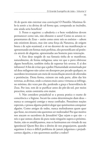 O Grande Evangelho de João – Volume V
                                                                     79


Ai de quem não externar essa convicção! O Pontifex Maximus fá-
lo-ía sentir a ira divina de tal forma que, comparada ao incêndio,
este ainda seria benefício!
     3. Penso o seguinte: a sabedoria e o bem verdadeiros devem
permanecer como tais, não obstante o autor! Como os astutos re-
presentantes de Zeus – assim como entre nós os essênios – sabem
não existirem deuses, mas sim uma força da Natureza, de origem
bruta e de ação ocasional, e só no decorrer de sua manifestação se
apresentando em formas mais perfeitas, eles personificam tal potên-
cia através de alegorias, apresentadas aos homens para veneração.
     4. Esse deus surgido de sua fantasia tinha de se manifestar,
naturalmente, de forma milagrosa; uma vez que o povo obtivesse
alguns benefícios, também tinha de suportar leis severas. E ai dos
infratores! A fim de evitar que a pobre Humanidade atemorizada por
tal deus milagroso não caísse em desespero por pecado qualquer, os
sacerdotes inventaram um meio de reconciliação através de oferendas
e penitências. Desta forma, existem em toda parte, além das leis
terrenas, as divinas, onde a criatura mais casta e virtuosa as infringe,
no mínimo, dez vezes por dia, perdendo a graça e benevolência de
Zeus. Por isso, tem de se purificar antes do pôr-do-sol, por meios
prescritos, senão contrairia erro maior.
     5. Não considero prejudicial se a pessoa pratica o exame de
consciência e a higiene. Incuti-las como determinação dum deus –
nunca se conseguirá comigo e meus confrades. Possuímos noções
especiais, e pessoa alguma poderá alegar que quiséssemos catequizar
alguém. Como amigos de todos, nunca melindramos quem quer
que fosse, no entanto não queremos ser molestados! Por que motivo
nos atacam os sacerdotes de Jerusalém? Que sejam o que são – e
nós o que somos; diante da pura razão ninguém supera o próximo.
Assim, não os amaldiçoamos, mas os lastimamos em virtude de sua
ignorância! Quem lhes deu o direito de nos praguejarem, quando
seguimos à risca o difícil problema de jamais julgarmos e prejudi-
carmos alguém, e sim querermos auxiliar a todos?!
 