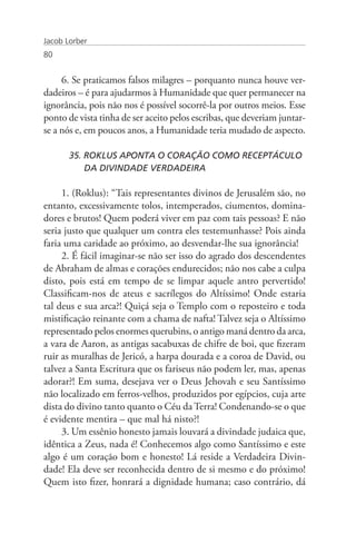 Jacob Lorber
80


     6. Se praticamos falsos milagres – porquanto nunca houve ver-
dadeiros – é para ajudarmos à Humanidade que quer permanecer na
ignorância, pois não nos é possível socorrê-la por outros meios. Esse
ponto de vista tinha de ser aceito pelos escribas, que deveriam juntar-
se a nós e, em poucos anos, a Humanidade teria mudado de aspecto.

       35. ROKLUS APONTA O CORAÇÃO COMO RECEPTÁCULO 	
           DA DIVINDADE VERDADEIRA

     1. (Roklus): “Tais representantes divinos de Jerusalém são, no
entanto, excessivamente tolos, intemperados, ciumentos, domina-
dores e brutos! Quem poderá viver em paz com tais pessoas? E não
seria justo que qualquer um contra eles testemunhasse? Pois ainda
faria uma caridade ao próximo, ao desvendar-lhe sua ignorância!
     2. É fácil imaginar-se não ser isso do agrado dos descendentes
de Abraham de almas e corações endurecidos; não nos cabe a culpa
disto, pois está em tempo de se limpar aquele antro pervertido!
Classificam-nos de ateus e sacrílegos do Altíssimo! Onde estaria
tal deus e sua arca?! Quiçá seja o Templo com o reposteiro e toda
mistificação reinante com a chama de nafta! Talvez seja o Altíssimo
representado pelos enormes querubins, o antigo maná dentro da arca,
a vara de Aaron, as antigas sacabuxas de chifre de boi, que fizeram
ruir as muralhas de Jericó, a harpa dourada e a coroa de David, ou
talvez a Santa Escritura que os fariseus não podem ler, mas, apenas
adorar?! Em suma, desejava ver o Deus Jehovah e seu Santíssimo
não localizado em ferros-velhos, produzidos por egípcios, cuja arte
dista do divino tanto quanto o Céu da Terra! Condenando-se o que
é evidente mentira – que mal há nisto?!
     3. Um essênio honesto jamais louvará a divindade judaica que,
idêntica a Zeus, nada é! Conhecemos algo como Santíssimo e este
algo é um coração bom e honesto! Lá reside a Verdadeira Divin-
dade! Ela deve ser reconhecida dentro de si mesmo e do próximo!
Quem isto fizer, honrará a dignidade humana; caso contrário, dá
 