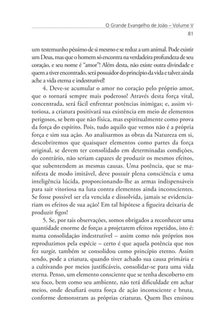 O Grande Evangelho de João – Volume V
                                                                        81


um testemunho péssimo de si mesmo e se reduz a um animal. Pode existir
um Deus, mas que o homem só encontra na verdadeira profundeza de seu
coração, e seu nome é “amor”! Além desta, não existe outra divindade e
quem a tiver encontrado, será possuidor do princípio da vida e talvez ainda
ache a vida eterna e indestrutível!
     4. Deve-se acumular o amor no coração pelo próprio amor,
que o tornará sempre mais poderoso! Através desta força vital,
concentrada, será fácil enfrentar potências inimigas; e, assim vi-
toriosa, a criatura positivará sua existência em meio de elementos
perigosos, se bem que não física, mas espiritualmente como prova
da força do espírito. Pois, tudo aquilo que vemos não é a própria
força e sim sua ação. Ao analisarmos as obras da Natureza em si,
descobriremos que quaisquer elementos como partes da força
original, se devem ter consolidado em determinadas condições,
do contrário, não seriam capazes de produzir os mesmos efeitos,
que subentendem as mesmas causas. Uma potência, que se ma-
nifesta de modo imitável, deve possuir plena consciência e uma
inteligência lúcida, proporcionando-lhe as armas indispensáveis
para sair vitoriosa na luta contra elementos ainda inconscientes.
Se fosse possível ser ela vencida e dissolvida, jamais se evidencia-
riam os efeitos de sua ação! Em tal hipótese a figueira deixaria de
produzir figos!
     5. Se, por tais observações, somos obrigados a reconhecer uma
quantidade enorme de forças a projetarem efeitos repetidos, isto é:
numa consolidação indestrutível – assim como nós próprios nos
reproduzimos pela espécie – certo é que aquela potência que nos
fez surgir, também se consolidou como princípio eterno. Assim
sendo, pode a criatura, quando tiver achado sua causa primária e
a cultivando por meios justificáveis, consolidar-se para uma vida
eterna. Penso, um elemento consciente que se tenha descoberto em
seu foco, bem como seu ambiente, não terá dificuldade em achar
meios, onde desafiará outra força de ação inconsciente e bruta,
conforme demonstram as próprias criaturas. Quem lhes ensinou
 