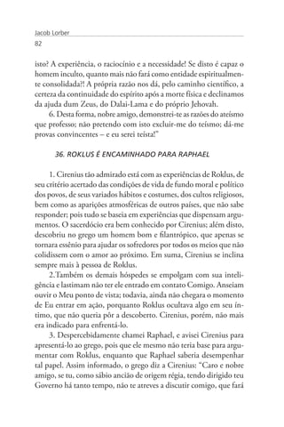 Jacob Lorber
82


isto? A experiência, o raciocínio e a necessidade! Se disto é capaz o
homem inculto, quanto mais não fará como entidade espiritualmen-
te consolidada?! A própria razão nos dá, pelo caminho científico, a
certeza da continuidade do espírito após a morte física e declinamos
da ajuda dum Zeus, do Dalai-Lama e do próprio Jehovah.
     6. Desta forma, nobre amigo, demonstrei-te as razões do ateísmo
que professo; não pretendo com isto excluir-me do teísmo; dá-me
provas convincentes – e eu serei teísta!”

       36. ROKLUS É ENCAMINHADO PARA RAPHAEL

     1. Cirenius tão admirado está com as experiências de Roklus, de
seu critério acertado das condições de vida de fundo moral e político
dos povos, de seus variados hábitos e costumes, dos cultos religiosos,
bem como as aparições atmosféricas de outros países, que não sabe
responder; pois tudo se baseia em experiências que dispensam argu-
mentos. O sacerdócio era bem conhecido por Cirenius; além disto,
descobriu no grego um homem bom e filantrópico, que apenas se
tornara essênio para ajudar os sofredores por todos os meios que não
colidissem com o amor ao próximo. Em suma, Cirenius se inclina
sempre mais à pessoa de Roklus.
     2.Também os demais hóspedes se empolgam com sua inteli-
gência e lastimam não ter ele entrado em contato Comigo. Anseiam
ouvir o Meu ponto de vista; todavia, ainda não chegara o momento
de Eu entrar em ação, porquanto Roklus ocultava algo em seu ín-
timo, que não queria pôr a descoberto. Cirenius, porém, não mais
era indicado para enfrentá-lo.
     3. Despercebidamente chamei Raphael, e avisei Cirenius para
apresentá-lo ao grego, pois que ele mesmo não teria base para argu-
mentar com Roklus, enquanto que Raphael saberia desempenhar
tal papel. Assim informado, o grego diz a Cirenius: “Caro e nobre
amigo, se tu, como sábio ancião de origem régia, tendo dirigido teu
Governo há tanto tempo, não te atreves a discutir comigo, que fará
 