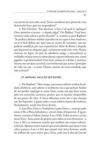 O Grande Evangelho de João – Volume V
                                                                 83


esse jovem de seus vinte anos? Acaso consideras meu ponto de vista
demasiado fraco para me responderes?”
     4. Diz Cirenius: “Em absoluto, o fato é tal qual te expliquei!
Ouve primeiro o jovem – e depois julga!” Diz Roklus: “Está bem,
veremos onde achou a pedra filosofal!” e, virando-se para Raphael:
“Se puderes desfazer minhas experiências ou cegar o meu intelecto,
ser-te-á fácil dobrar-me qual vara ao vento; do contrário, não me
poderás modificar por tuas experiências! Além de Roma e daquilo
que deparaste ao chegares aqui, certamente nada mais viste. Nunca
estiveste no Egito, no país da sabedoria antiga, e desconheces as
múltiplas crenças num ou vários deuses e queres enfrentar-nos, como
gigantes experimentados?! Está bem; anima-te e desfaz o ateísmo,
mostra-me um deus acessível a um intelectual que aceite o princípio
de vida, ou seja – o amor. Desiste, porém, de outra entidade, que
não aceitaria!”

      37. RAPHAEL FALA DO SER DIVINO

     1. Diz Raphael: “Meu amigo, procuraste reduzir minhas facul-
dades dialéticas, sem saberes se realmente sou o que pensas! Acabas
de me proibir impingir-te outro Deus, senão um que fosse aceito
pelo teu raciocínio; acontece, porém, que eu mesmo compartilho
de teu ponto de vista. A única diferença entre nós é que almejas
um Ser Supremo, a quem tenho a mais sublime honra de conhecer
Pessoalmente, sendo Seu Servo devoto.
     2. Este Deus Único e Verdadeiro é puro Amor, e, somente pelo
amor, é Ele a Plena Sabedoria e, através desta, Onipotente. É igual-
mente a máxima Ordem, Justiça, Luz e Vida. Todos os seres e coisas
nesta Terra – bem como ela própria com todos os seus elementos – a
Lua, o Sol e as inúmeras estrelas que também são corpos celestes,
colossais, algumas muito maiores que nosso planeta, que tanto é uma
esfera quanto a Lua e o Sol, que sempre viste nesse formato, sendo
ele milhões de vezes maior que a Terra, tudo isto é obra de Um Só
 