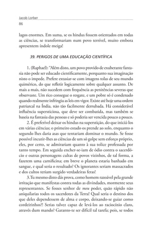 Jacob Lorber
86


lagos enormes. Em suma, se os hindus fossem orientados em todas
as ciências, se transformariam num povo terrível, muito embora
apresentem índole meiga!

       39. PERIGOS DE UMA EDUCAÇÃO CIENTÍFICA

      1. (Raphael): “Além disto, um povo provido de exuberante fanta-
sia não pode ser educado cientificamente, porquanto sua imaginação
nisto o impede. Prefere extasiar-se com imagens tolas de seu mundo
quimérico, do que refletir logicamente sobre qualquer assunto. De
mais a mais, não sucedem com frequência as penitências severas que
observaste. Um rico consegue o resgate, e um pobre só é condenado
quando realmente infringiu as leis em vigor. Existe até hoje uma ordem
patriarcal na Índia, não tão facilmente derrubada. Há considerável
influência supersticiosa, que deve ser combatida, mas também se
baseia na fantasia das pessoas e só poderia ser vencida pouco a pouco.
      2. É preferível deixar os hindus na superstição, do que iniciá-los
em várias ciências; o primeiro estado os prende ao solo, enquanto o
segundo lhes daria asas que tentariam dominar o mundo. Se fosse
possível incutir-lhes as ciências de um só golpe sem esforço próprio,
eles, por certo, se admirariam quanto à sua tolice professada por
tanto tempo. Em seguida encher-se-iam de ódio contra o sacerdó-
cio e outras personagens cultas de povos vizinhos, de tal forma, a
fazerem uma carnificina; em breve o planeta estaria banhado em
sangue, e qual seria o resultado? Os ignorantes seriam massacrados
e dos cultos teriam surgido verdadeiras feras!
      3.Tu mesmo disto dás prova, como homem razoável pela grande
irritação que manifestas contra todas as divindades, mormente seus
representantes. Se fosses senhor de meu poder, quão rápido não
aniquilarias todos os sacerdotes da Terra! Qual seria o destino dos
que deles dependessem de alma e corpo, deixando-se guiar como
cordeirinhos?! Serias talvez capaz de levá-los ao raciocínio claro,
através dum mando? Garanto-te ser difícil tal tarefa; pois, se todos
 