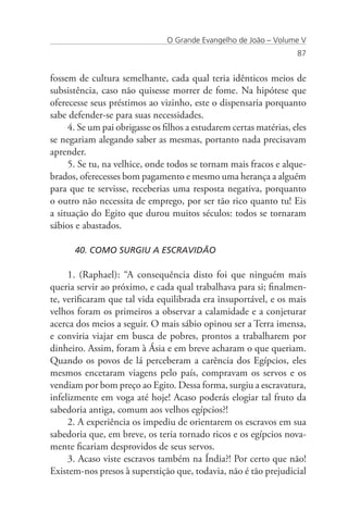 O Grande Evangelho de João – Volume V
                                                                    87


fossem de cultura semelhante, cada qual teria idênticos meios de
subsistência, caso não quisesse morrer de fome. Na hipótese que
oferecesse seus préstimos ao vizinho, este o dispensaria porquanto
sabe defender-se para suas necessidades.
     4. Se um pai obrigasse os filhos a estudarem certas matérias, eles
se negariam alegando saber as mesmas, portanto nada precisavam
aprender.
     5. Se tu, na velhice, onde todos se tornam mais fracos e alque-
brados, oferecesses bom pagamento e mesmo uma herança a alguém
para que te servisse, receberias uma resposta negativa, porquanto
o outro não necessita de emprego, por ser tão rico quanto tu! Eis
a situação do Egito que durou muitos séculos: todos se tornaram
sábios e abastados.

      40. COMO SURGIU A ESCRAVIDÃO

     1. (Raphael): “A consequência disto foi que ninguém mais
queria servir ao próximo, e cada qual trabalhava para si; finalmen-
te, verificaram que tal vida equilibrada era insuportável, e os mais
velhos foram os primeiros a observar a calamidade e a conjeturar
acerca dos meios a seguir. O mais sábio opinou ser a Terra imensa,
e conviria viajar em busca de pobres, prontos a trabalharem por
dinheiro. Assim, foram à Ásia e em breve acharam o que queriam.
Quando os povos de lá perceberam a carência dos Egípcios, eles
mesmos encetaram viagens pelo país, compravam os servos e os
vendiam por bom preço ao Egito. Dessa forma, surgiu a escravatura,
infelizmente em voga até hoje! Acaso poderás elogiar tal fruto da
sabedoria antiga, comum aos velhos egípcios?!
     2. A experiência os impediu de orientarem os escravos em sua
sabedoria que, em breve, os teria tornado ricos e os egípcios nova-
mente ficariam desprovidos de seus servos.
     3. Acaso viste escravos também na Índia?! Por certo que não!
Existem-nos presos à superstição que, todavia, não é tão prejudicial
 