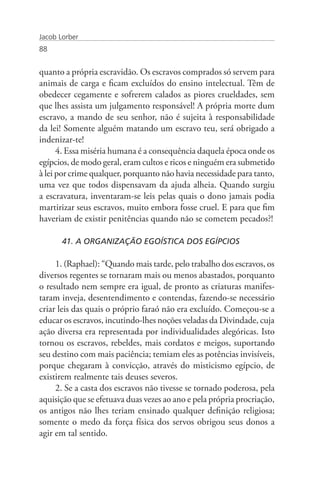 Jacob Lorber
88


quanto a própria escravidão. Os escravos comprados só servem para
animais de carga e ficam excluídos do ensino intelectual. Têm de
obedecer cegamente e sofrerem calados as piores crueldades, sem
que lhes assista um julgamento responsável! A própria morte dum
escravo, a mando de seu senhor, não é sujeita à responsabilidade
da lei! Somente alguém matando um escravo teu, será obrigado a
indenizar-te!
      4. Essa miséria humana é a consequência daquela época onde os
egípcios, de modo geral, eram cultos e ricos e ninguém era submetido
à lei por crime qualquer, porquanto não havia necessidade para tanto,
uma vez que todos dispensavam da ajuda alheia. Quando surgiu
a escravatura, inventaram-se leis pelas quais o dono jamais podia
martirizar seus escravos, muito embora fosse cruel. E para que fim
haveriam de existir penitências quando não se cometem pecados?!

       41. A ORGANIZAÇÃO EGOÍSTICA DOS EGÍPCIOS

     1. (Raphael): “Quando mais tarde, pelo trabalho dos escravos, os
diversos regentes se tornaram mais ou menos abastados, porquanto
o resultado nem sempre era igual, de pronto as criaturas manifes-
taram inveja, desentendimento e contendas, fazendo-se necessário
criar leis das quais o próprio faraó não era excluído. Começou-se a
educar os escravos, incutindo-lhes noções veladas da Divindade, cuja
ação diversa era representada por individualidades alegóricas. Isto
tornou os escravos, rebeldes, mais cordatos e meigos, suportando
seu destino com mais paciência; temiam eles as potências invisíveis,
porque chegaram à convicção, através do misticismo egípcio, de
existirem realmente tais deuses severos.
     2. Se a casta dos escravos não tivesse se tornado poderosa, pela
aquisição que se efetuava duas vezes ao ano e pela própria procriação,
os antigos não lhes teriam ensinado qualquer definição religiosa;
somente o medo da força física dos servos obrigou seus donos a
agir em tal sentido.
 