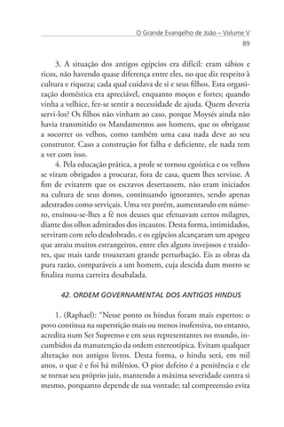 O Grande Evangelho de João – Volume V
                                                                   89


     3. A situação dos antigos egípcios era difícil: eram sábios e
ricos, não havendo quase diferença entre eles, no que diz respeito à
cultura e riqueza; cada qual cuidava de si e seus filhos. Esta organi-
zação doméstica era apreciável, enquanto moços e fortes; quando
vinha a velhice, fez-se sentir a necessidade de ajuda. Quem deveria
servi-los? Os filhos não vinham ao caso, porque Moysés ainda não
havia transmitido os Mandamentos aos homens, que os obrigasse
a socorrer os velhos, como também uma casa nada deve ao seu
construtor. Caso a construção for falha e deficiente, ele nada tem
a ver com isso.
     4. Pela educação prática, a prole se tornou egoística e os velhos
se viram obrigados a procurar, fora de casa, quem lhes servisse. A
fim de evitarem que os escravos desertassem, não eram iniciados
na cultura de seus donos, continuando ignorantes, sendo apenas
adestrados como serviçais. Uma vez porém, aumentando em núme-
ro, ensinou-se-lhes a fé nos deuses que efetuavam certos milagres,
diante dos olhos admirados dos incautos. Desta forma, intimidados,
serviram com zelo desdobrado, e os egípcios alcançaram um apogeu
que atraiu muitos estrangeiros, entre eles alguns invejosos e traido-
res, que mais tarde trouxeram grande perturbação. Eis as obras da
pura razão, comparáveis a um homem, cuja descida dum morro se
finaliza numa carreira desabalada.

      42. ORDEM GOVERNAMENTAL DOS ANTIGOS HINDUS

     1. (Raphael): “Nesse ponto os hindus foram mais espertos: o
povo continua na superstição mais ou menos inofensiva, no entanto,
acredita num Ser Supremo e em seus representantes no mundo, in-
cumbidos da manutenção da ordem estereotípica. Evitam qualquer
alteração nos antigos livros. Desta forma, o hindu será, em mil
anos, o que é e foi há milênios. O pior defeito é a penitência e ele
se tornar seu próprio juiz, mantendo a máxima severidade contra si
mesmo, porquanto depende de sua vontade; tal compreensão evita
 