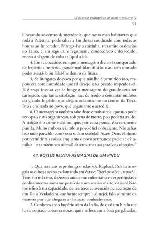 O Grande Evangelho de João – Volume V
                                                                   91


Chegando ao centro da metrópole, que conta mais habitantes que
toda a Palestina, pode saltar a fim de ser conduzido com todas as
honras ao Imperador. Entrega-lhe a caixinha, transmite os desejos
do Lama, e, em seguida, é regiamente condecorado e despedido;
enceta a viagem de volta tal qual a ida.
     4. Em tais ocasiões, em que o mensageiro divino é transportado
de Império a Império, grande multidão aflui às ruas, sem contudo
poder avistá-lo ou falar-lhe dentro da liteira.
     5. Se indagares do povo por que não lhe é permitido isso, res-
ponderá com humildade que tal desejo seria pecado imperdoável.
Já é graça imensa ver de longe o mensageiro do grande deus ser
carregado, que tanta satisfação traz, de modo a contentar milhões
do grande Império, que alegam encontrar-se no centro da Terra.
Isto é ensinado ao povo, que cegamente o acredita.
     6. O mensageiro também sabe disto e mais ainda, que não pode
ver o país e sua organização, sob pena de morte, pois poderia traí-lo.
A traição é o crime máximo, que, por coisa pouca, é severamente
punida. Muito embora seja tolo, o povo é fiel e obediente. Não achas
isso tudo parecido com vossa ordem essênia?! Acaso Deus é injusto
por permitir tais coisas, enquanto o povo permanece paciente e hu-
milde – e também vos tolera?! Externa-me tuas possíveis objeções!”

      44. ROKLUS RELATA AS MAGIAS DE UM HINDU

     1. Quanto mais se prolonga o relato de Raphael, Roklus arre-
gala os olhos e acaba exclamando em êxtase: “Será possível, rapaz?...
Tens, no máximo, dezesseis anos e me enfrentas com experiências e
conhecimentos somente possíveis a um ancião muito viajado! Não
me refiro à tua capacidade, de me teres convencido na aceitação de
um Deus Verdadeiro, conforme sempre o almejei; falo somente da
maneira por que chegaste a tão vasto conhecimento.
     2. Conheces até o Império além da Índia, do qual um hindu me
havia contado coisas curiosas, que me levaram a boas gargalhadas.
 