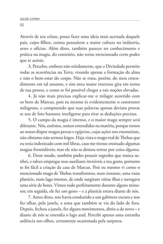 Jacob Lorber
92


Através de teu relato, posso fazer uma ideia mais acertada daquele
país, cujos filhos, consta possuírem a maior cultura na indústria,
artes e ofícios. Além disto, também pareces ter conhecimento e
prática na magia, do contrário, não terias mencionado certo poder
que te assiste.
     3. Percebo, embora não nitidamente, que a Divindade permite
todas as ocorrências na Terra, visando apenas a formação da alma
e não o bem-estar do corpo. Não se trata, porém, do meu enten-
dimento em tal assunto, e sim meu maior interesse gira em torno
de tua pessoa, e como te foi possível chegar a tais noções elevadas.
     4. Já não mais precisas explicar-me o milagre ocorrido com
os bens de Marcus, pois tu mesmo és evidentemente o construtor
milagroso, e compreendo que tuas palavras apenas deviam provar
se sou de fato bastante inteligente para tirar as deduções precisas.
     5. O campo da magia é imenso, e o maior mago sempre será
diletante. Nós, essênios, somos entendidos na matéria, porque temos
ao nosso dispor magos persas e egípcios, cujas ações nos estonteiam,
não obstante não sermos leigos. Haja vista o mago real de Thebas que
eu teria indenizado com mil libras, caso me tivesse ensinado algumas
magias formidáveis; mas ele não se deixou tentar por coisa alguma.
     6. Deste modo, também podes possuir segredos que nunca so-
nhei, e talvez empregas teus auxiliares invisíveis a teu gosto, portanto
te foi fácil a criação da casa de Marcus. Pois eu mesmo vi como o
mencionado mago de Thebas transformou, num instante, uma vasta
planície, num lago imenso, de onde surgiram várias ilhas e navegava
uma série de botes. Vimos tudo perfeitamente durante alguns minu-
tos; em seguida, ele fez um gesto – e a planície estava diante de nós.
     7. Antes disto, nos havia conduzido a um gabinete escuro e nos
fez olhar, pela janela, a zona que também se via do lado de fora.
Depois, fechou a janela, fez alguns movimentos, abriu-a de novo – e
diante de nós se estendia o lago azul. Percebi apenas uma estranha
ardência nos olhos, certamente ocasionada pela surpresa.
 