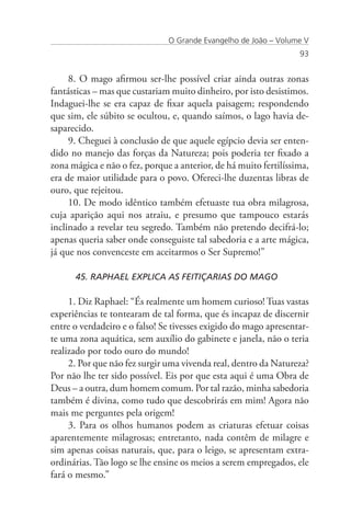 O Grande Evangelho de João – Volume V
                                                                  93


     8. O mago afirmou ser-lhe possível criar ainda outras zonas
fantásticas – mas que custariam muito dinheiro, por isto desistimos.
Indaguei-lhe se era capaz de fixar aquela paisagem; respondendo
que sim, ele súbito se ocultou, e, quando saímos, o lago havia de-
saparecido.
     9. Cheguei à conclusão de que aquele egípcio devia ser enten-
dido no manejo das forças da Natureza; pois poderia ter fixado a
zona mágica e não o fez, porque a anterior, de há muito fertilíssima,
era de maior utilidade para o povo. Ofereci-lhe duzentas libras de
ouro, que rejeitou.
     10. De modo idêntico também efetuaste tua obra milagrosa,
cuja aparição aqui nos atraiu, e presumo que tampouco estarás
inclinado a revelar teu segredo. Também não pretendo decifrá-lo;
apenas queria saber onde conseguiste tal sabedoria e a arte mágica,
já que nos convenceste em aceitarmos o Ser Supremo!”

      45. RAPHAEL EXPLICA AS FEITIÇARIAS DO MAGO

     1. Diz Raphael: “És realmente um homem curioso! Tuas vastas
experiências te tontearam de tal forma, que és incapaz de discernir
entre o verdadeiro e o falso! Se tivesses exigido do mago apresentar-
te uma zona aquática, sem auxílio do gabinete e janela, não o teria
realizado por todo ouro do mundo!
     2. Por que não fez surgir uma vivenda real, dentro da Natureza?
Por não lhe ter sido possível. Eis por que esta aqui é uma Obra de
Deus – a outra, dum homem comum. Por tal razão, minha sabedoria
também é divina, como tudo que descobrirás em mim! Agora não
mais me perguntes pela origem!
     3. Para os olhos humanos podem as criaturas efetuar coisas
aparentemente milagrosas; entretanto, nada contêm de milagre e
sim apenas coisas naturais, que, para o leigo, se apresentam extra-
ordinárias. Tão logo se lhe ensine os meios a serem empregados, ele
fará o mesmo.”
 