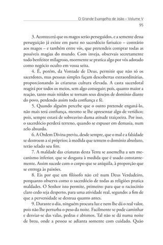 O Grande Evangelho de João – Volume V
                                                                  95


     3. Acontecerá que os magos serão perseguidos, e a semente dessa
perseguição já existe em parte no sacerdócio farisaico – contrário
aos magos – e também entre vós, que pretendeis comprar todas as
possíveis magias do mundo. Com inveja, observais secretamente
todo benfeitor milagroso, mormente se pratica algo por vós adotado
como negócio oculto em vossa seita.
     4. É, porém, da Vontade de Deus, permitir que não só os
sacerdotes, mas pessoas simples façam descobertas extraordinárias,
proporcionando às criaturas cultura elevada. A casta sacerdotal
reagirá por todos os meios, sem algo conseguir; pois, quanto maior a
reação, tanto mais nítidos se tornam seus desejos de domínio diante
do povo, perdendo assim toda confiança e fé.
     5. Quando alguém percebe que o outro pretende enganá-lo,
não mais terá confiança, mesmo se lhe apresentar algo de verídico;
pois, sempre estará de sobreaviso duma atitude traiçoeira. Por isso,
o sacerdócio perderá terreno, quando se expuser em demasia, num
zelo absurdo.
     6. A Ordem Divina previu, desde sempre, que o mal e a falsidade
se destroem a si próprios; à medida que tentem o domínio absoluto,
terão selado seu fim.
     7. A maldade das criaturas desta Terra se assemelha a um me-
canismo inferior, que se desgasta à medida que é usado constante-
mente. Assim sucede com o corpo que se aniquila, à proporção que
se entrega às paixões.
     8. Eis por que um filósofo não crê num Deus Verdadeiro,
porquanto observa como o sacerdócio de todas as religiões pratica
maldades. O Senhor isto permite, primeiro: para que o raciocínio
claro cedo seja desperto, para uma atividade real, segundo: a fim de
que a perversidade se destrua quanto antes.
     9. Durante o dia, ninguém procura luz e nem lhe dá o real valor,
pois não lhe perturba o peso da noite. Facilmente se pode caminhar
e desviar-se das valas, pedras e abismos. Tal não se dá numa noite
de breu, onde a pessoa se adianta somente com cuidado. Quão
 
