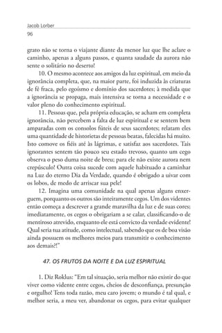 Jacob Lorber
96


grato não se torna o viajante diante da menor luz que lhe aclare o
caminho, apenas a alguns passos, e quanta saudade da aurora não
sente o solitário no deserto!
     10. O mesmo acontece aos amigos da luz espiritual, em meio da
ignorância completa, que, na maior parte, foi induzida às criaturas
de fé fraca, pelo egoísmo e domínio dos sacerdotes; à medida que
a ignorância se propaga, mais intensiva se torna a necessidade e o
valor pleno do conhecimento espiritual.
     11. Pessoas que, pela própria educação, se acham em completa
ignorância, não percebem a falta de luz espiritual e se sentem bem
amparadas com os consolos fúteis de seus sacerdotes; relatam eles
uma quantidade de historietas de pessoas beatas, falecidas há muito.
Isto comove os fiéis até às lágrimas, e satisfaz aos sacerdotes. Tais
ignorantes sentem tão pouco seu estado trevoso, quanto um cego
observa o peso duma noite de breu; para ele não existe aurora nem
crepúsculo! Outra coisa sucede com aquele habituado a caminhar
na Luz do eterno Dia da Verdade, quando é obrigado a uivar com
os lobos, de medo de arriscar sua pele!
     12. Imagina uma comunidade na qual apenas alguns enxer-
guem, porquanto os outros são inteiramente cegos. Um dos videntes
então começa a descrever a grande maravilha da luz e de suas cores;
imediatamente, os cegos o obrigariam a se calar, classificando-o de
mentiroso atrevido, enquanto ele está convicto da verdade evidente!
Qual seria tua atitude, como intelectual, sabendo que os de boa visão
ainda possuem os melhores meios para transmitir o conhecimento
aos demais?!”

       47. OS FRUTOS DA NOITE E DA LUZ ESPIRITUAL

     1. Diz Roklus: “Em tal situação, seria melhor não existir do que
viver como vidente entre cegos, cheios de desconfiança, presunção
e orgulho! Tens toda razão, meu caro jovem; o mundo é tal qual, e
melhor seria, a meu ver, abandonar os cegos, para evitar qualquer
 