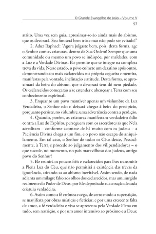 O Grande Evangelho de João – Volume V
                                                                    97


atrito. Uma vez sem guia, aproximar-se-ão ainda mais do abismo,
que os devorará. Seu fim será bem triste mas não pode ser evitado!”
     2. Aduz Raphael: “Agora julgaste bem, pois, desta forma, age
o Senhor com as criaturas, dentro de Sua Ordem! Sempre que uma
comunidade ou mesmo um povo se indispõe, por maldades, com
a Luz e a Verdade Divinas, Ele permite que se integre na completa
treva da vida. Nesse estado, o povo comete um desatino após outro,
demonstrando aos mais esclarecidos sua própria cegueira e mentira,
manifestas pela vontade, inclinação e atitude. Desta forma, se apro-
ximará da beira do abismo, que o devorará sem dó nem piedade.
Os esclarecidos começarão a se estender e abençoar a Terra com seu
conhecimento espiritual.
     3. Enquanto um povo mantiver apenas um vislumbre da Luz
Verdadeira, o Senhor não o deixará chegar à beira do precipício,
porquanto persiste, no vislumbre, uma advertência contra a perdição.
     4. Quando, porém, as criaturas manifestam verdadeiro ódio
contra a Luz do Espírito, perseguem com os sacerdotes as que Nela
acreditam – conforme acontece de há muito com os judeus – a
Paciência Divina chega a um fim, e o povo não escapa do aniqui-
lamento. Em tal caso, o Senhor de todos os Céus desce, Pessoal-
mente, à Terra e procede ao julgamento dos vilipendiadores – o
que sucede, no momento, no país maravilhoso dos judeus, antigo
povo do Senhor!
     5. Ele reunirá os poucos fiéis e esclarecidos para lhes transmitir
a Plena Luz do Céu, que não permitirá a existência das trevas da
ignorância, atirando-as ao abismo inevitável. Assim sendo, de nada
adianta um milagre falso aos olhos dos esclarecidos, mas um, surgido
realmente do Poder de Deus, por Ele depositado no coração de cada
criatura verdadeira.
     6. Assim como a fé errônea e cega, de certo modo a superstição,
se manifesta por obras místicas e fictícias, e por uma crescente falta
de amor, a fé verdadeira e viva se apresenta pela Verdade Plena em
tudo, sem restrição, e por um amor intensivo ao próximo e a Deus;
 