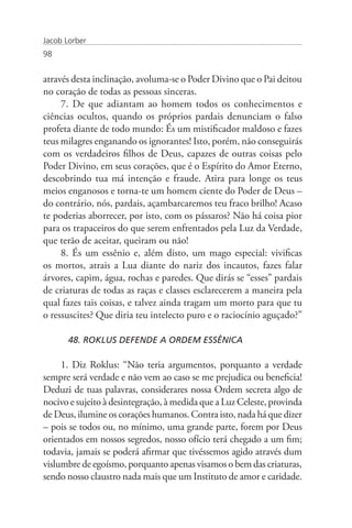 Jacob Lorber
98


através desta inclinação, avoluma-se o Poder Divino que o Pai deitou
no coração de todas as pessoas sinceras.
     7. De que adiantam ao homem todos os conhecimentos e
ciências ocultos, quando os próprios pardais denunciam o falso
profeta diante de todo mundo: És um mistificador maldoso e fazes
teus milagres enganando os ignorantes! Isto, porém, não conseguirás
com os verdadeiros filhos de Deus, capazes de outras coisas pelo
Poder Divino, em seus corações, que é o Espírito do Amor Eterno,
descobrindo tua má intenção e fraude. Atira para longe os teus
meios enganosos e torna-te um homem ciente do Poder de Deus –
do contrário, nós, pardais, açambarcaremos teu fraco brilho! Acaso
te poderias aborrecer, por isto, com os pássaros? Não há coisa pior
para os trapaceiros do que serem enfrentados pela Luz da Verdade,
que terão de aceitar, queiram ou não!
     8. És um essênio e, além disto, um mago especial: vivificas
os mortos, atrais a Lua diante do nariz dos incautos, fazes falar
árvores, capim, água, rochas e paredes. Que dirás se “esses” pardais
de criaturas de todas as raças e classes esclarecerem a maneira pela
qual fazes tais coisas, e talvez ainda tragam um morto para que tu
o ressuscites? Que diria teu intelecto puro e o raciocínio aguçado?”

       48. ROKLUS DEFENDE A ORDEM ESSÊNICA

     1. Diz Roklus: “Não teria argumentos, porquanto a verdade
sempre será verdade e não vem ao caso se me prejudica ou beneficia!
Deduzi de tuas palavras, considerares nossa Ordem secreta algo de
nocivo e sujeito à desintegração, à medida que a Luz Celeste, provinda
de Deus, ilumine os corações humanos. Contra isto, nada há que dizer
– pois se todos ou, no mínimo, uma grande parte, forem por Deus
orientados em nossos segredos, nosso ofício terá chegado a um fim;
todavia, jamais se poderá afirmar que tivéssemos agido através dum
vislumbre de egoísmo, porquanto apenas visamos o bem das criaturas,
sendo nosso claustro nada mais que um Instituto de amor e caridade.
 