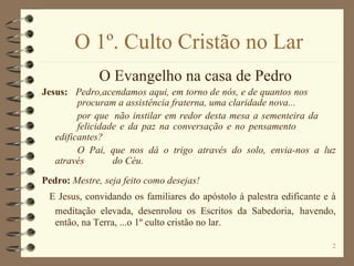O 1º. Culto Cristão no Lar O Evangelho na casa de Pedro Jesus:  Pedro,acendamos aqui, em torno de nós, e de quantos nos    procuram a assistência fraterna, uma claridade nova... por que  não instilar em redor desta mesa a sementeira da  felicidade e da paz na conversação e no pensamento edificantes?  O Pai, que nos dá o trigo através do solo, envia-nos a luz através  do Céu. Pedro:  Mestre, seja feito como desejas!   E Jesus, convidando os familiares do apóstolo à palestra edificante e à meditação elevada, desenrolou os Escritos da Sabedoria,   havendo, então, na Terra, ...o 1º culto cristão no lar. 