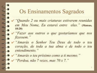 Os Ensinamentos Sagrados “ Quando 2 ou mais criaturas estiverem reunidas em Meu Nome, Eu estarei entre  elas.”   (Mateus, 18:20) “ Fazer aos outros o que gostaríamos que nos fizessem.” “ Amarás o Senhor Teu Deus de todo o teu coração, de toda a tua alma e de todo o teu entendimento.” “ Amarás o teu próximo como a ti mesmo.” “ Perdoa, não 7 vezes, mas 70 x 7.” 