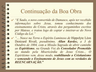 Continuação da Boa Obra “ E Saulo, o novo convertido de Damasco, após ter recebido informações sobre Jesus, tomou conhecimento dos ensinamentos do Cristo, através dos pergaminhos escritos por Mateus, e tratou logo de copiar e inteirar-se do Novo Código da Lei.” “ ... Nasce na Terra o Espírito Luminoso de  Hippolyte Léon Denizard Rivail,  pseudónimo,  Allan Kardec,  a 3 de Outubro de 1804, com a Missão Sagrada de abrir caminho ao  Espiritismo , na Grande Voz do  Consolador Prometido  ao mundo pela Misericórdia de Jesus Cristo... O Espiritismo vem, desse modo,  reabilitando o Cristianismo  e  semeando o Ensinamento de Jesus com as verdades da REENCARNAÇÃO.” 