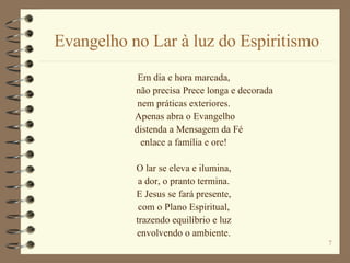 Evangelho no Lar à luz do Espiritismo Em dia e hora marcada, não precisa Prece longa e decorada nem práticas exteriores. Apenas abra o Evangelho distenda a Mensagem da Fé enlace a família e ore! O lar se eleva e ilumina, a dor, o pranto termina. E Jesus se fará presente, com o Plano Espiritual, trazendo equilíbrio e luz envolvendo o ambiente. 