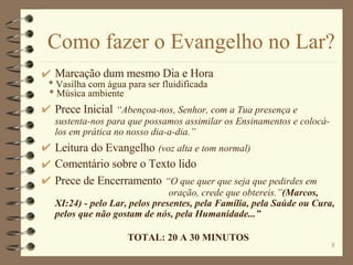 Como fazer o Evangelho no Lar? Marcação dum mesmo Dia e Hora  * Vasilha com água para ser fluidificada * Música ambiente Prece Inicial   “Abençoa-nos, Senhor, com a Tua presença e sustenta-nos para que possamos assimilar os Ensinamentos e colocá-los em prática no nosso dia-a-dia.” Leitura do Evangelho   (voz alta e tom normal) Comentário sobre o Texto lido Prece de Encerramento   “O que quer que seja que pedirdes em  oração, crede que obtereis.” (Marcos, XI:24) - pelo Lar, pelos presentes, pela Família, pela Saúde ou Cura, pelos que não gostam de nós, pela Humanidade...”  TOTAL: 20 A 30 MINUTOS 